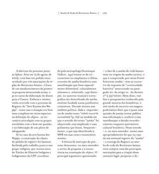 Samba de Roda do Recôncavo Baiano{ } 192
A abertura do processo junto
ao Iphan, feita em 13 de agosto de
2004, com base em pedido enca-
minhado por três associações da re-
gião do Recôncavo baiano, é fruto
de um amadurecimento da primei-
ra proposta mencionada acima, e
já no curso da elaboração do dossiê
para a Unesco. Embora o mesmo
tenha ocorrido com o processo de
Registro da “Arte Kusiwa dos Wa-
jãpi”, nesse caso a situação era bem
mais complexa em vários aspectos:
na definição do objeto, na ne-
cessária articulação com os grupos
envolvidos com o bem em questão,
e na elaboração de um plano de
salvaguarda.
Se no caso da arte kusiwa dos
Wajãpi, a construção do objeto
do pedido de registro foi bastante
facilitada pelo trabalho junto a esse
grupo indígena, por muitos anos,
do Núcleo de História Indígena e
Indigenismo da USP, coordena-
do pela antropóloga Dominique
Gallois, aqui tratava-se de cir-
cunscrever no amplíssimo e difuso
contexto do samba brasileiro uma
manifestação que fosse espacial-
mente delimitável, culturalmente
relevante e, sobretudo, cuja distin-
ção, no universo musical e coreo-
gráfico tão diversificado do samba,
estivesse fundada numa justificativa
consistente. Decisão técnica mas
também política, dada a importân-
cia do samba como “símbolo musical da
nacionalidade”(p. 69) na medida em
que o sentido do termo “samba” foi
adquirindo uma amplitude e uma
polissemia que levam, freqüente-
mente, a que seja identificado à
MPB em suas ricas e inumeráveis
versões.
A leitura da instrução do pro-
cesso demonstra, no meu entender,
o acerto da proposta e a consis-
tência na construção do objeto. O
principal argumento apresentado
– o fato de o samba de roda baiano
estar na origem do samba carioca, o
que é comprovado por várias fontes
históricas citadas – vem ao encon-
tro do requisito de “continuidade
histórica” mencionado no pará-
grafo 2o. do artigo 1o. do decreto
n° 3.551/2000. Além disso, esse
fato é pouquíssimo conhecido pela
grande maioria dos brasileiros, e,
sem medo de incorrer em exagero,
poderíamos dizer que é quase uma
questão de justiça tornar pública
essa informação e conferir a essa
manifestação o devido reconhe-
cimento enquanto patrimônio
cultural brasileiro. Nesse sentido
– e, no meu entender, muito mais
apropriadamente do que no caso
de um eventual registro do “samba”
– a outorga do Registro ao sam-
ba de roda do Recôncavo baiano
viria cumprir uma das principais
motivações para a criação desse
instituto legal: propiciar o de-
 