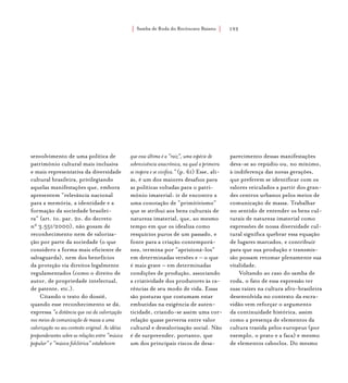 Samba de Roda do Recôncavo Baiano{ } 193
senvolvimento de uma política de
patrimônio cultural mais inclusiva
e mais representativa da diversidade
cultural brasileira, privilegiando
aquelas manifestações que, embora
apresentem “relevância nacional
para a memória, a identidade e a
formação da sociedade brasilei-
ra” (art. 1o. par. 2o. do decreto
n° 3.551/2000), não gozam de
reconhecimento nem de valoriza-
ção por parte da sociedade (o que
considero a forma mais eficiente de
salvaguarda), nem dos benefícios
da proteção via direitos legalmente
regulamentados (como o direito de
autor, de propriedade intelectual,
de patente, etc.).
Citando o texto do dossiê,
quando esse reconhecimento se dá,
expressa “a distância que vai da valorização
nos meios de comunicação de massa a uma
valorização no seu contexto original. As idéias
preponderantes sobre as relações entre “música
popular” e “música folclórica” estabelecem
que essa última é a “raiz”, uma espécie de
sobrevivência anacrônica, na qual a primeira
se inspira e se vivifica.” (p. 61) Esse, ali-
ás, é um dos maiores desafios para
as políticas voltadas para o patri-
mônio imaterial: ir de encontro a
uma conotação de “primitivismo”
que se atribui aos bens culturais de
natureza imaterial, que, ao mesmo
tempo em que os idealiza como
resquícios puros de um passado, e
fonte para a criação contemporâ-
nea, termina por “aprisioná-los”
em determinadas versões e – o que
é mais grave – em determinadas
condições de produção, associando
a criatividade dos produtores às ca-
rências de seu modo de vida. Essas
são posturas que costumam estar
embutidas na exigência de auten-
ticidade, criando-se assim uma cor-
relação quase perversa entre valor
cultural e desvalorização social. Não
é de surpreender, portanto, que
um dos principais riscos de desa-
parecimento dessas manifestações
deva-se ao repúdio ou, no mínimo,
à indiferença das novas gerações,
que preferem se identificar com os
valores veiculados a partir dos gran-
des centros urbanos pelos meios de
comunicação de massa. Trabalhar
no sentido de entender os bens cul-
turais de natureza imaterial como
expressões de nossa diversidade cul-
tural significa quebrar essa equação
de lugares marcados, e contribuir
para que sua produção e transmis-
são possam retomar plenamente sua
vitalidade.
Voltando ao caso do samba de
roda, o fato de essa expressão ter
suas raízes na cultura afro-brasileira
desenvolvida no contexto da escra-
vidão vem reforçar o argumento
da continuidade histórica, assim
como a presença de elementos da
cultura trazida pelos europeus (por
exemplo, o prato e a faca) e mesmo
de elementos caboclos. Do mesmo
 