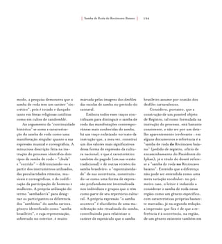Samba de Roda do Recôncavo Baiano{ } 194
modo, a pesquisa demonstra que o
samba de roda tem um caráter “sin-
crético”, pois é tocado e dançado
tanto em festas religiosas católicas
como em cultos de candomblé.
Ao argumento da “continuidade
histórica” se soma a caracteriza-
ção do samba de roda como uma
manifestação singular quanto a sua
expressão musical e coreográfica. A
minuciosa descrição feita na ins-
trução do processo identifica dois
tipos de samba de roda – “chula”
e “corrido” – diferenciando-os a
partir dos instrumentos utilizados,
das peculiaridades rítmicas, mu-
sicais e coreográficas, e da codifi-
cação da participação de homens e
mulheres. A própria utilização do
termo “sambador/a” para desig-
nar os participantes os diferencia
dos “sambistas” do samba carioca,
gênero identificado como “samba
brasileiro”, e cuja representação,
sobretudo no exterior, é muito
marcada pelas imagens dos desfiles
das escolas de samba no período do
carnaval.
Embora todos esses traços con-
tribuam para distinguir o samba de
roda das manifestações contempo-
râneas mais conhecidas do samba,
há um traço enfatizado no texto da
instrução que, a meu ver, constitui
um dos valores mais significativos
dessa forma de expressão da cultu-
ra nacional, e que é característico
também do pagode (em sua versão
tradicional) e de outras versões do
samba brasileiro: a “espontaneida-
de” de sua ocorrência, constituin-
do-se como uma forma de expres-
são profundamente internalizada
nos indivíduos e grupos que o têm
como parte de seu repertório cultu-
ral. A própria expressão “o samba
acontece” é elucidativa de uma ma-
nifestação não ritualizada do samba,
contribuindo para relativizar o
caráter de espetáculo que o samba
brasileiro assume por ocasião dos
desfiles carnavalescos.
Considero, portanto, que a
construção de um possível objeto
de Registro, tal como formulada na
instrução do processo, está bastante
consistente, a não ser por um deta-
lhe aparentemente irrelevante : em
alguns documentos a referência é a
“samba de roda do Recôncavo baia-
no” (pedido de registro, ofício de
encaminhamento do Presidente do
Iphan); já o título do dossiê refere-
se a “samba de roda no Recôncavo
baiano”. Entendo que a diferença
não pode ser entendida como uma
mera variação vocabular: no pri-
meiro caso, o leitor é induzido a
considerar o samba de roda nessa
região como um gênero específico,
com características próprias bastan-
te marcadas; já na segunda redação,
a impressão que fica é de que a re-
ferência é à ocorrência, na região,
de um gênero existente também em
 