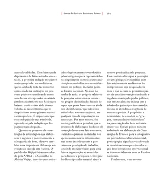 Samba de Roda do Recôncavo Baiano{ } 195
outras localidades. Conforme pude
depreender da leitura da documen-
tação, a primeira redação me parece
mais apropriada, na medida em
que o samba de roda tal como foi
apresentado na instrução do pro-
cesso pode ser considerado como
uma forma de expressão enraizada
predominantemente no Recôncavo
baiano, onde teriam sido desen-
volvidas as características que o
singularizam como gênero musical
e coreográfico. É importante que
essa ambigüidade seja resolvida,
optando-se pela redação que for
julgada mais adequada.
Quanto ao processo de cons-
trução de articulações que viabili-
zem o registro e posteriormente a
salvaguarda do bem, observo tam-
bém uma importante diferença em
relação ao caso da arte kusiwa. O
pedido dos Wajãpi foi encaminha-
do pela APINA – o Conselho de
Aldeias Wajãpi, interlocutor articu-
lado e legitimamente reconhecido
pelos indígenas para representá-los
nas negociações junto às outras ins-
tituições envolvidas no encaminha-
mento do pedido, inclusive junto
ao Estado nacional. No caso do
samba de roda, o próprio relatório
de pesquisa menciona os inúme-
ros grupos identificados (sendo de
supor que possa haver outros ainda
não identificados) que não estão
articulados, em seu conjunto, em
qualquer tipo de organização ou
associação. Por esse motivo, foi
muito gratificante perceber que o
processo de elaboração do dossiê de
instrução levou esse fato em conta,
tratando as pessoas contatadas não
apenas como meros informantes,
mas como interlocutores e par-
ceiros na produção do trabalho,
lançando inclusive bases para uma
futura organização ao reuni-los
para discutir a proposta e entregan-
do-lhes cópias do material visual e
sonoro produzido pela pesquisa.
Essa conduta distingue a produção
de uma pesquisa etnográfica com
fins estritamente acadêmicos do
compromisso dos pesquisadores
com o que seriam os primeiros pas-
sos de uma intervenção conduzida e
regulamentada pelo poder público,
que será totalmente inócua sem a
adesão dos principais interessados,
mesmo se atendida a exigência de
anuência prévia. A propósito, a
necessidade de envolver os “gru-
pos, comunidades e indivíduos”
na preservação dos bens culturais
imateriais foi um ponto bastante
enfatizado na elaboração da Con-
venção da Unesco para a salvaguarda
do patrimônio cultural imaterial,
preocupação significativa sobretudo
se considerarmos que a interlocu-
ção desse organismo internacional
se dá essencialmente com os Estados
nacionais.
Finalmente, e no mesmo
 