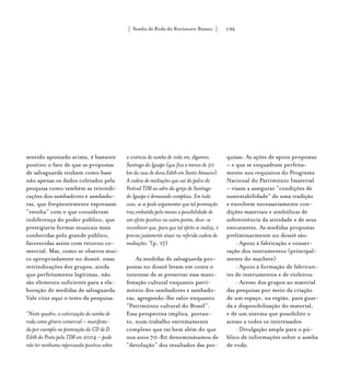 Samba de Roda do Recôncavo Baiano{ } 196
sentido apontado acima, é bastante
positivo o fato de que as propostas
de salvaguarda tenham como base
não apenas os dados coletados pela
pesquisa como também as reivindi-
cações dos sambadores e sambado-
ras, que freqüentemente expressam
“revolta” com o que consideram
indiferença do poder público, que
prestigiaria formas musicais mais
conhecidas pelo grande público,
favorecidas assim com retorno co-
mercial. Mas, como se observa mui-
to apropriadamete no dossiê, essas
reivindicações dos grupos, ainda
que perfeitamente legítimas, não
são elemento suficiente para a ela-
boração de medidas de salvaguarda.
Vale citar aqui o texto da pesquisa:
“Neste quadro, a valorização do samba de
roda como gênero comercial – manifesta-
da por exemplo na premiação do CD de D.
Edith do Prato pela TIM em 2004 – pode
não ter nenhuma repercussão positiva sobre
a vivência do samba de roda em, digamos,
Santiago do Iguape (que fica a menos de 50
km da casa de dona Edith em Santo Amaaro).
A cadeia de mediações que vai do palco do
Festival TIM ao adro da igreja de Santiago
do Iguape é demasiado complexa. Em todo
caso, se se pode argumentar que tal premiação
traz embutida pelo menos a possibilidade de
um efeito positivo na outra ponta, deve-se
reconhecer que, para que tal efeito se realize, é
preciso justamente atuar na referida cadeia de
mediações.”(p. 17)
As medidas de salvaguarda pro-
postas no dossiê levam em conta o
interesse de se preservar essa mani-
festação cultural enquanto patri-
mônio dos sambadores e sambado-
ras, agregando-lhe valor enquanto
“Patrimônio cultural do Brasil”.
Essa perspectiva implica, portan-
to, num trabalho extremamente
complexo que vai bem além do que
nos anos 70-80 denominávamos de
“devolução” dos resultados das pes-
quisas. As ações de apoio propostas
– e que se enquadram perfeita-
mente nos requisitos do Programa
Nacional do Patrimônio Imaterial
– visam a assegurar “condições de
sustentabilidade” de uma tradição
e envolvem necessariamente con-
dições materiais e simbólicas de
sobrevivência da atividade e de seus
executantes. As medidas propostas
preliminarmente no dossiê são:
• Apoio à fabricação e conser-
vação dos instrumentos (principal-
mente do machete)
• Apoio à formação de fabrican-
tes de instrumentos e de violeiros
• Acesso dos grupos ao material
das pesquisas por meio da criação
de um espaço, na região, para guar-
da e disponibilização do material,
e de um sistema que possibilite o
acesso a todos os interessados
• Divulgação ampla para o pú-
blico de informações sobre o samba
de roda.
 