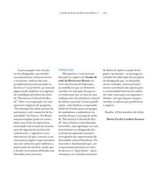 Samba de Roda do Recôncavo Baiano{ } 197
A preocupação com um pla-
no de salvaguarda, que envolve
necessariamente inúmeros atores
e iniciativas, embora não este-
ja explicitamente mencionada no
decreto n° 3.551/2000, já estava de
algum modo implícita na exigência
de revalidação periódica do título
de “Patrimônio Cultural do Bra-
sil”. Deve-se à inspiração em uma
oportuna exigência do programa
“Proclamação das obras-primas do
patrimônio oral e imaterial da hu-
manidade” da Unesco. No Brasil,
essa preocupação pode ser enten-
dida como fruto da experiência
acumulada com os mais de sessenta
anos de vigência do instituto do
tombamento, e significa o reco-
nhecimento de que o recurso a um
instrumento legal é etapa necessária
mas não suficiente para viabilizar a
preservação de um bem, sendo que
o Estado tem funções definidas mas
limitadas nesse processo.
Conclusão
Meu parecer é inteiramente
favorável ao registro do Samba de
roda do Recôncavo Baiano no
Livro das Formas de Expressão,
na medida em que os elementos
contidos na instrução do proces-
so evidenciam que se trata de uma
tradição viva e de relevância cultural
de âmbito nacional. A essas qualifi-
cações, cabe lembrar a responsabi-
lidade do Estado junto aos grupos
de sambadores e sambadoras no
sentido de que a outorga do título
de “Patrimônio Cultural do Bra-
sil” não se limite a uma distinção
honorífica, mas signifique um real
investimento na salvaguarda des-
sa forma de expressão musical e
coreográfica tão representativa da
diversidade cultural brasileira. Por
essa razão é fundamental que, aos
compromissos previstos no texto
do decreto n° 3551/2000 – docu-
mentação a ser incluída em banco
de dados do Iphan e ampla divul-
gação e promoção – se prossiga no
trabalho de elaboração de um plano
de salvaguarda que, se adequada-
mente realizado, muito provavel-
mente contribuirá não apenas para
a continuidade histórica do samba
de roda, como para sua expansão e
difusão, sem que fiquem compro-
metidos os valores que justificaram
o registro.
					
Brasília, 28 de setembro de 2004.
Maria Cecilia Londres Fonseca
 