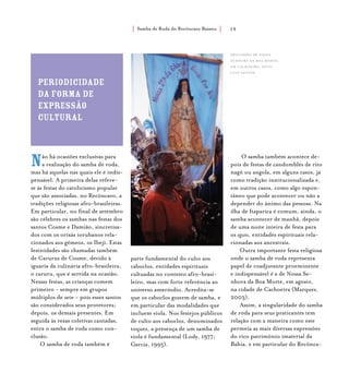 Samba de Roda do Recôncavo Baiano{ } 19
Não há ocasiões exclusivas para
a realização do samba de roda,
mas há aquelas nas quais ele é indis-
pensável. A primeira delas refere-
se às festas do catolicismo popular
que são associadas, no Recôncavo, a
tradições religiosas afro-brasileiras.
Em particular, no final de setembro
são célebres os sambas nas festas dos
santos Cosme e Damião, sincretiza-
dos com os orixás iorubanos rela-
cionados aos gêmeos, os Ibeji. Estas
festividades são chamadas também
de Carurus de Cosme, devido à
iguaria da culinária afro-brasileira,
o caruru, que é servida na ocasião.
Nessas festas, as crianças comem
primeiro - sempre em grupos
múltiplos de sete - pois esses santos
são considerados seus protetores;
depois, os demais presentes. Em
seguida às rezas coletivas cantadas,
entra o samba de roda como con-
clusão.
O samba de roda também é
parte fundamental do culto aos
caboclos, entidades espirituais
cultuadas no contexto afro-brasi-
leiro, mas com forte referência ao
universo ameríndio. Acredita-se
que os caboclos gostem de samba, e
em particular das modalidades que
incluem viola. Nos festejos públicos
de culto aos caboclos, denominados
toques, a presença de um samba de
viola é fundamental (Lody, 1977;
Garcia, 1995).
O samba também acontece de-
pois de festas de candomblés de rito
nagô ou angola, em alguns casos, já
como tradição institucionalizada e,
em outros casos, como algo espon-
tâneo que pode acontecer ou não a
depender do ânimo das pessoas. Na
ilha de Itaparica é comum, ainda, o
samba acontecer de manhã, depois
de uma noite inteira de festa para
os eguns, entidades espirituais rela-
cionadas aos ancestrais.
Outra importante festa religiosa
onde o samba de roda representa
papel de coadjuvante proeminente
e indispensável é a de Nossa Se-
nhora da Boa Morte, em agosto,
na cidade de Cachoeira (Marques,
2003).
Assim, a singularidade do samba
de roda para seus praticantes tem
relação com a maneira como este
permeia as mais diversas expressões
do rico patrimônio imaterial da
Bahia, e em particular do Recônca-
periodicidade
da forma de
expressão
cultural
Procissão de Nossa
Senhora da Boa Morte,
em cachoeira. foto:
luiz santos.
 