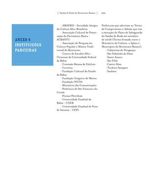 Samba de Roda do Recôncavo Baiano{ } 200
• AMAFRO - Sociedade Amigos
da Cultura Afro-Brasileira
• Associação Cultural de Preser-
vação do Patrimônio Bantu -
ACBANTU
• Associação de Pesquisa em
Cultura Popular e Música Tradi-
cional do Recôncavo
• Centro de Estudos Afro-
Orientais da Universidade Federal
da Bahia
• Comissão Baiana de Folclore
• Correios
• Fundação Cultural do Estado
da Bahia
• Fundação Gregório de Mattos
• Fundação NICSA
• Ministério das Comunicações
• Prefeitura de São Francisco do
Conde
• Pronac/Petrobrás
• Universidade Estadual da
Bahia - UNEB
• Universidade Estadual de Feira
de Santana - UEFS
Prefeituras que aderiram ao Termo
de Compromisso e Adesão que visa
a execução do Plano de Salvaguarda
do Samba de Roda até setembro
de 2006 (Termo firmado entre o
Ministério da Cultura, o Iphan e
Municípios do Recôncavo Baiano):
• Cabaceiras do Paraguaçu
• São Sebastião do Passe
• Santo Amaro
• São Félix
• Castro Alves
• Teodoro Sampaio
• Saubara
Anexo 4
instituições
parceiras
 