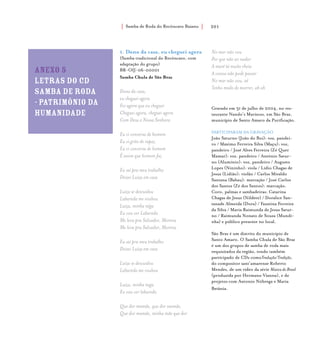Samba de Roda do Recôncavo Baiano{ } 201
Anexo 5
letras do cd
samba de roda
- patriMônio da
humanidade
1. Dono da casa, eu cheguei agora
(Samba tradicional do Recôncavo, com
adaptação do grupo)
BR-OIJ-06-00001
Samba Chula de São Braz
Dono da casa,
eu cheguei agora
Foi agora que eu cheguei
Cheguei agora, cheguei agora
Com Deus e Nossa Senhora
Eu vi conversa de homem
Eu vi grito de rapaz
Eu vi conversa de homem
É assim que homem faz
Eu saí pra meu trabalho
Deixei Luíza em casa
Luíza se descuidou
Labareda me roubou
Luíza, minha nêga
Eu vou ver Labareda
Me leva pra Salvador, Morena
Me leva pra Salvador, Morena
Eu saí pra meu trabalho
Deixei Luíza em casa
Luíza se descuidou
Labareda me roubou
Luíza, minha nega
Eu vou ver labareda
Que dor mamãe, que dor mamãe,
Que dor mamãe, minha mãe que dor
No mar não vou
Por que não sei nadar
A maré tá muito cheia
A canoa não pode passar
No mar não vou, aê
Tenho medo de morrer, ah ah
Gravado em 31 de julho de 2004, no res-
taurante Nando’s Mariscos, em São Braz,
município de Santo Amaro da Purificação.
PARTICIPARAM DA GRAVAÇÃO
João Saturno (João do Boi): voz, pandei-
ro / Máximo Ferreira Silva (Maçu): voz,
pandeiro / José Alves Ferreira (Zé Quer
Mamar): voz, pandeiro / Antônio Satur-
no (Alumínio): voz, pandeiro / Augusto
Lopes (Nininho): viola / Lídio Chagas de
Jesus (Lidião): violão / Carlos Mivaldo
Santana (Babau): marcação / José Carlos
dos Santos (Zé dos Santos): marcação.
Coro, palmas e sambadeiras: Catarina
Chagas de Jesus (Nildete) / Doralice San-
tanade Almeida (Dora) / Faustina Ferreira
da Silva / Maria Raimunda de Jesus Satur-
no / Raimunda Nonato de Souza (Mundi-
nha) e público presente no local.
São Braz é um distrito do município de
Santo Amaro. O Samba Chula de São Braz
é um dos grupos de samba de roda mais
requisitados da região, tendo também
participado de CDs comoTradução/Tradição,
do compositor sant’amarense Roberto
Mendes, de um vídeo da série Música do Brasil
(produzida por Hermano Vianna), e de
projetos com Antonio Nóbrega e Maria
Betânia.
 