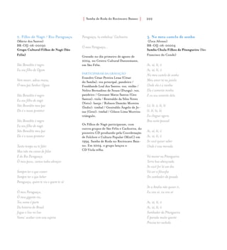 Samba de Roda do Recôncavo Baiano{ } 202
2. Filho de Nagô / Rio Paraguaçu
(Mário dos Santos)
BR-OIJ-06-00030
Grupo Cultural Filhos de Nagô (São
Félix)
São Benedito é negro
Eu sou filho de Ogum
Vem mexer, adeus mana,
Ó meu pai Senhor Ogum
São Benedito é negro
Eu sou filho de nagô
São Benedito meu pai
Ele é o nosso protetor
São Benedito é negro
Eu sou filho de nagô
São Benedito meu pai
Ele é o nosso protetor
Tanto tempo eu te falei
Mas não me canso de falar
É do Rio Paraguaçu
Ô meu povo, vamos todos abraçar
Sempre ter o que comer
Sempre ter o que beber
Paraguaçu, quem te viu e quem te vê
Ó meu Paraguaçu,
Ó meu gigante rio,
Teu nome é parte
Da história do Brasil
Jogue o lixo no lixo
Vamo’ acabar com essa sujeira
Paraguaçu, tu embeleza’ Cachoeira
Ó meu Paraguaçu...
Gravado no dia primeiro de agosto de
2004, no Centro Cultural Dannemann,
em São Félix.
PARTICIPARAM DA GRAVAÇÃO
Evandro César Pereira Lessa (César
do Samba): voz principal, pandeiro /
Franklande Leal dos Santos: voz, violão /
Nelito Bernadino de Souza (Dunga): voz,
pandeiro / Geovane Matos Santos (Geo
Santos): viola / Renivaldo da Silva Neves
(Neto): banjo / Robson Damião Moreira
(Índio): timbal / Genivaldo Ângelo de Je-
sus (Geni): timbal / Gilson Lima Moreira:
triângulo.
Os Filhos de Nagô participaram, com
outros grupos de São Félix e Cachoeira, do
pioneiro CD produzido pela Coordenação
de Folclore e Cultura Popular (MinC) em
1994, Samba de Roda no Recôncavo Baia-
no. Em 2004, o grupo lançou o
CD Viola velha.
3. No meu castelo de sonho
(Zeca Afonso)
BR-OIJ-06-00004
Samba Chula Filhos da Pitangueira (São
Francisco do Conde)
Ai, iá, lê, ô
Ai, iá, lê, ô
No meu castelo de sonho
Meu amor tá na janela
Onde ela é a rainha
Ela é somente minha
E eu sou somente dela
Lê, lê, ô, lê, lê
lê, lê, lá, lá
Eu cheguei agora
Boa noite pessoal
Ai, iá, lê, ô
Ai, iá, lê, ô
Se você quiser saber
Onde é essa morada
Vá morar na Pitangueira
Terra boa abençoada
Se você for lá um dia
Vá ver a filosofia
Do sambador da pesada
Se a Anália não quiser ir,
Eu vou só, eu vou só
Ai, iá, lê, ô
Ai, iá, lê, ô
Sambador da Pitangueira
É parada muito quente
Precisa ter cachola
 