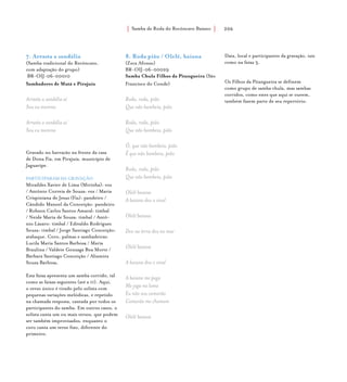 Samba de Roda do Recôncavo Baiano{ } 206
7. Arrasta a sandália
(Samba tradicional do Recôncavo,
com adaptação do grupo)
BR-OIJ-06-00010
Sambadores de Mutá e Pirajuía
Arrasta a sandália aí
Sou eu morena
Arrasta a sandália aí
Sou eu morena
Gravado no barracão na frente da casa
de Dona Fia, em Pirajuía, município de
Jaguaripe.
PARTICIPARAM DA GRAVAÇÃO
Miraíldes Xavier de Lima (Mirinha): voz
/ Antônio Correia de Souza: voz / Maria
Crispiniana de Jesus (Fia): pandeiro /
Cândido Manoel da Conceição: pandeiro
/ Robson Carlos Santos Amaral: timbal
/ Neide Maria de Souza: timbal / Antô-
nio Lázaro: timbal / Edivaldo Rodrigues
Souza: timbal / Jorge Santiago Conceição:
atabaque. Coro, palmas e sambadeiras:
Lucila Maria Santos Barbosa / Maria
Braulina / Valdete Gonzaga Boa Morte /
Bárbara Santiago Conceição / Altamira
Souza Barbosa.
Esta faixa apresenta um samba corrido, tal
como as faixas seguintes (até a 11). Aqui,
o verso único é tirado pelo solista com
pequenas variações melódicas, e repetido
na chamada resposta, cantada por todos os
participantes do samba. Em outros casos, o
solista canta um ou mais versos, que podem
ser também improvisados, enquanto o
coro canta um verso fixo, diferente do
primeiro.
8. Roda pião / Olelê, baiana
(Zeca Afonso)
BR-OIJ-06-00029
Samba Chula Filhos da Pitangueira (São
Francisco do Conde)
Roda, roda, pião
Que não bambeia, pião
Roda, roda, pião
Que não bambeia, pião
Ô, que não bambeia, pião
Ê que não bambeia, pião
Roda, roda, pião
Que não bambeia, pião
Olelê baiana
A baiana deu o sinal
Olelê baiana
Deu na terra deu no mar
Olelê baiana
A baiana deu o sinal
A baiana me pega
Me joga na lama
Eu não sou camarão
Camarão me chamam
Olelê baiana
Data, local e participantes da gravação, tais
como na faixa 3.
Os Filhos da Pitangueira se definem
como grupo de samba chula, mas sambas
corridos, como estes que aqui se ouvem,
também fazem parte de seu repertório.
 