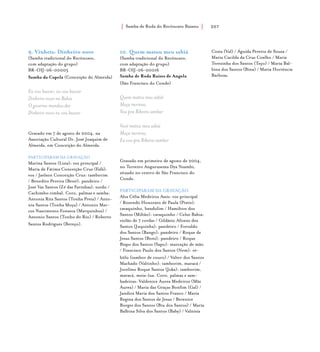 Samba de Roda do Recôncavo Baiano{ } 207
9. Vinheta: Dinheiro novo
(Samba tradicional do Recôncavo,
com adaptação do grupo)
BR-OIJ-06-00005
Samba da Capela (Conceição do Almeida)
Eu vou buscar, eu vou buscar
Dinheiro novo na Bahia
O governo mandou dar
Dinheiro novo eu vou buscar
Gravado em 7 de agosto de 2004, na
Associação Cultural Dr. José Joaquim de
Almeida, em Conceição do Almeida.
PARTICIPARAM DA GRAVAÇÃO
Marina Santos (Lina): voz principal /
Maria de Fátima Conceição Cruz (Fafá):
voz / Jaelson Conceição Cruz: tamborim
/ Benedito Pereira (Bené): pandeiro /
José Vaz Santos (Zé das Farinhas): surdo /
Cachimbo:timbal. Coro, palmas e samba:
Antonia Rita Santos (Tonha Preta) / Anto-
nia Santos (Tonha Moça) / Antonio Mar-
cos Nascimento Fonseca (Marquinhos) /
Antonio Santos (Tonho do Rio) / Roberto
Santos Rodrigues (Bereço).
10. Quem matou meu sabiá
(Samba tradicional do Recôncavo,
com adaptação do grupo)
BR-OIJ-06-00016
Samba de Roda Raízes de Angola
(São Francisco do Conde)
Quem matou meu sabiá
Moça morena,
Vou pra Ribeira sambar
Você matou meu sabiá
Moça morena,
Eu vou pra Ribeira sambar
Gravado em primeiro de agosto de 2004,
no Terreiro Angurusema Dya Nzambi,
situado no centro de São Francisco do
Conde.
PARTICIPARAM DA GRAVAÇÃO
Alva Célia Medeiros Assis: voz principal
/ Rozendo Honorato de Paula (Pinto):
cavaquinho, bandolim / Hamilton dos
Santos (Miltão): cavaquinho / Celso Bahia:
violão de 7 cordas / Gildásio Afonso dos
Santos (Juquinha): pandeiro / Everaldo
dos Santos (Bango): pandeiro / Roque de
Jesus Santos (Boni): pandeiro / Roque
Bispo dos Santos (Sapo): marcação de mão
/ Francisco Paulo dos Santos (Nem): re-
bôlo (tambor de couro) / Valter dos Santos
Machado (Valtinho): tamborim, maracá /
Jocelino Roque Santos (Joka): tamborim,
maracá, meia-lua. Coro, palmas e sam-
badeiras: Valdenice Áurea Medeiros (Mãe
Áurea) / Maria das Graças Bonfim (Gal) /
Jandira Maria dos Santos Franco / Maria
Regina dos Santos de Jesus / Berenice
Borges dos Santos (Biu dos Santos) / Maria
Balbina Silva dos Santos (Baby) / Valnísia
Costa (Val) / Águida Pereira de Souza /
Maria Cacilda da Cruz Coelho / Maria
Terezinha dos Santos (Teço) / Maria Bal-
bina dos Santos (Bina) / Maria Hortência
Barbosa.
 