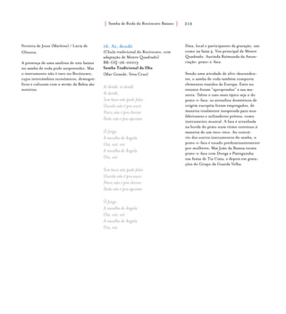 Samba de Roda do Recôncavo Baiano{ } 210
Ferreira de Jesus (Marlene) / Lúcia de
Oliveira.
A presença de uma sanfona de oito baixos
no samba de roda pode surpreender. Mas
o instrumento não é raro no Recôncavo,
cujos intercâmbios econômicos, demográ-
ficos e culturais com o sertão da Bahia são
notórios
16. Ai, dendê
(Chula tradicional do Recôncavo, com
adaptação de Mestre Quadrado)
BR-OIJ-06-00013
Samba Tradicional da Ilha
(Mar Grande, Vera Cruz)
Ai dendê, ai dendê
Ai dendê,
Tem boca não pode falar
Ouvido não é pra ouvir
Nariz não é pra cheirar
Dedo não é pra apontar
Ô Jorge,
A navalha de Angola
Oiá, oiá, oiá
A navalha de Angola
Oiá, oiá
Tem boca não pode falar
Ouvido não é pra ouvir
Nariz não é pra cheirar
Dedo não é pra apontar
Ô Jorge,
A navalha de Angola
Oiá, oiá, oiá
A navalha de Angola
Oiá, oiá
Data, local e participantes da gravação, tais
como na faixa 4. Voz principal de Mestre
Quadrado. Aurinda Raimunda da Anun-
ciação: prato-e-faca.
Sendo uma atividade de afro-descenden-
tes, o samba de roda também comporta
elementos trazidos da Europa. Estes no
entanto foram “apropriados” à sua ma-
neira. Talvez o caso mais típico seja o do
prato-e-faca: os utensílios domésticos de
origem européia foram empregados, de
maneira totalmente inesperada para seus
fabricantes e utilizadores prévios, como
instrumento musical. A faca é arranhada
na borda do prato num ritmo contínuo,à
maneira de um reco-reco. Ao contrá-
rio dos outros instrumentos do samba, o
prato-e-faca é tocado predominantemente
por mulheres. Mas João da Baiana tocava
prato-e-faca com Donga e Pixinguinha
nas festas de Tia Ciata, e depois em grava-
ções do Grupo da Guarda Velha.
 