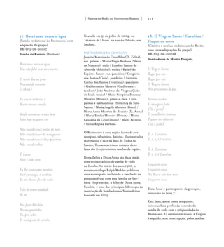 Samba de Roda do Recôncavo Baiano{ } 211
17. Botei meu barco n´água
(Samba tradicional do Recôncavo, com
adaptação do grupo)
BR-OIJ-06-00017
Samba do Rosário (Saubara)
Botei meu barco n´água
Mas não falei com meu mestre
O vento deu na proa
Pancada de noroeste
(ê ah ah)
Eu vou m’embora, ô
Maria minha amada
Ainda ontem eu vi meu bem
Inda hoje eu quero ver
Não mandei você gostar de mim
Não mandei você de mim gostar
Não mandei você olhar pra mim
Não mandei olhar
Ô Luzia,
Você é, não sabe
Eu lhe conto uma mentira
Você pensa que é verdade
Eu me chamo flor da noite
Fulô de matar saudade
Ai, ai
Vou fazer bilu bilu
No seu queixinho
Eh, pra saber
Se você gosta de carinho
Gravado em 31 de julho de 2004, no
Terreiro de Oxum, na rua do Taboão, em
Saubara.
PARTICIPARAM DA GRAVAÇÃO
Joselita Moreira da Cruz Silva (D. Zelita):
voz, palmas / Mário Bispo Barbosa (Mário
de Nusceço): viola / Euzébio Santos de
Almeida (Zibinho): violão / Rafael do
Espírito Santo: voz, pandeiro / Gregório
dos Santos (Góia): pandeiro / Antônio
Carlos dos Santos (Vortinha): pandeiro
/ Guilhermino Moreira (Guilherme):
tambor / João Antônio das Virgens (João
de Iáiá): timbal / Maria Gregória Santana
Moreira (Branca): prato-e-faca. Coro,
palmas e sambadeiras: Hermínia da Silva
Santos / Maria Ângela Moreira (Deco) /
Maria Anna Moreira do Rosário (D. Anna)
/ Maria Emília Moreira (Teteca) / Maria
Leocádia da Cruz (Dodô) / Marta Ferreira
/ Sônia Regina Barbosa.
O Recôncavo é uma região formada por
mangues, tabuleiros, baixios, ilhotas e vales
margeando o mar da Baía de Todos os
Santos. Temas marítimos como o desta
faixa são freqüentes nos sambas da região.
Dona Zelita a Dona Anna são duas irmãs
com muita tradição de samba de roda
na família.No início dos anos 1980, o
etnomusicólogo Ralph Waddey publicou
uma monografia incluindo o resultado de
pesquisas feitas com esta família de Sau-
bara. Hoje em dia, o filho de Dona Anna,
Rosildo, é uma das principais lideranças da
Associação de Sambadores e Sambadeiras
fundada em 2005.
18. Ó Virgem Santa / Carolina /
Coqueiro novo
(Cântico e sambas tradicionais do Recôn-
cavo, com adaptações do grupo)
BR-OIJ-06-00028
Sambadores de Mutá e Pirajuía
Ó Virgem Santa
Rogai por nós
Rogai por nós
Ó Virgem Santa
Nós precisamos de paz
Viemos saudar
Ó meu guia forte
(Ele é forte)
Ó meu Santo Antônio
É quem nos dá sorte
(Ele é forte)
Ê, ê, Carolina
Ê, ê, ê, ê Carolina
Ê, ê, Carolina
Ê, ê, ê, ê Carolina
Coqueiro novo
Coqueiro novo
Na Bahia não tem mais
Coqueiro novo
Data, local e participantes da gravação,
tais como na faixa 7.
Esta faixa, assim como a seguinte,
testemunha a profunda conexão do
samba de roda com a religiosidade do
Recôncavo. O cântico em louvor à Virgem
é seguido, sem interrupção, pelos sambas
 