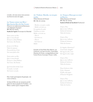 Samba de Roda do Recôncavo Baiano{ } 212
corridos, tal como tantas vezes acontece
nas festas de santos da região.
19. Vamos cantar esse Reis /
Que bonito Reis de São Cosme
(Lôas de reis tradicionais do Recôncavo,
com adaptação do grupo)
BR-OIJ-06-00027
Samba da Capela (Conceição do Almeida)
Vamos cantar esse Reis
Que é a nossa devoção
Em louvor a Santa Bárbara
São Cosme, São Damião
Já saiu as três Marias
Todas três a passear
Procurando Jesus Cristo
Sem nunca poder achar
Vamos cantar esse Reis
Que é a nossa devoção
Em louvor a Santa Bárbara
São Cosme, São Damião
Que bonito Reis de São Cosme
É coroado, é coroado
São Cosme é coroado.
Data, local e participantes da gravação, tais
como na faixa 9.
As festas de Reis são um momento privile-
giado da cultura popular do Nordeste, e na
Bahia o samba é parte integrante delas.
20. Vinheta: Marido, eu vou pro
samba
(Dalva Damiana de Freitas)
BR-OIJ-06-00025
- Marido, eu vou pra o samba
- Mulher eu lá não vou
Se eu gostasse de zoada
Trabalhava no trator
Mulher, eu lá não vou
- Não vá
- Eu lá não vou
- Não vá
- Eu lá não vou
Mulher
Gravado na Casa Paulo Dias Adorno, em
Cachoeira, em maio de 2001. Canta Dalva
Damiana de Freitas, acompanhada por José
Carlos Pereira Conceição (Viana), violão.
21. Graças a Deus que as coisa’
melhorou
(Dalva Damiana de Freitas)
BR-OIJ-06-00023
Samba de Roda da Suerdieck (Cachoeira)
Graças a Deus
Que as coisa’ melhorou
As festas de Cachoeira
Todas elas levantou
Graças a Deus
Que as coisa’ melhorou
As festas de Cachoeira
Todas elas levantou
Foi chegado o Patrimônio*
Consertando o bangalô
Me traga de volta o trem
Me traga de volta o vapor
Graças a Deus
Que as coisa’ melhorou
As festas de Cachoeira
Todas elas levantou
Nossa Cachoeira é bela
É jóia, é diamante
Só falta voltar agora
A Festa dos Navegantes
Graças a Deus
Que as coisa’ melhorou
As festas de Cachoeira
Todas elas levantou
 