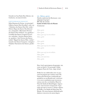 Samba de Roda do Recôncavo Baiano{ } 213
22. Adeus, gente
(Samba tradicional do Recôncavo, com
adaptação do grupo)
BR-OIJ-06-00024
Samba de Roda Amor de Mamãe
(Cachoeira)
Adeus, gente
Adeus, gente
Adeus, que eu já vou me embora
Adeus, gente
Adeus, gente
Adeus, gente
Adeus, que eu já vou me embora
Adeus, gente
Adeus, que eu já vou me embora
Adeus, gente
Adeus, até outra hora
Adeus, gente
Data, local e participantes da gravação, tais
como na faixa 6. Voz principal: Dedão
(Augusto Passos da Costa, 1944-2004).
Dedão foi um colaborador ativo no pro-
cesso de pesquisa que resultou neste CD.
Viajou pelo Recôncavo conduzindo pes-
quisadores na sua Brasília azul, conversou
e riu com os sambadores que encontrou,
cantou com eles e até desafiou Mané do
Véio (do Samba de Roda Resgate, Itapece-
rica), num encontro inesquecível. A gra-
vação que aqui se escuta é o último registro
de Dedão e seu Samba de Roda Amor de
Mamãe. Ele estava bastante debilitado pelo
diabetes e morreria três meses depois.
Gravado na Casa Paulo Dias Adorno, em
Cachoeira, em maio de 2001.
PARTICIPARAM DA GRAVAÇÃO
Dalva Damiana de Freitas: voz principal /
Gilberto Santos (Seu Ferrolho): viola, voz
/ Edmilson dos Santos (Seu Ná): violão /
Silvério Bispo dos Santos (Seu Bureca):
voz, cavaquinho / Martiniano Ferreira
dos Santos Neto (Gílson): voz, pandeiro /
Lucidalva dos Santos Cerqueira (Luci):
voz, taubinhas / Antônio Batista Santa-
na: pandeiro / Joel Ventura dos Santos:
timbal / Miguel dos Santos Filho: timbal /
Leandro dos Santos Cerqueira: triângulo /
Cleydson Nascimento dos Santos: pandei-
ro.
 