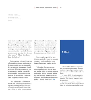 Samba de Roda do Recôncavo Baiano{ } 21
meia-noite, essa barca ia pra praia e
colocava-se no mar com as oferen-
das, pedindo que traga boas coisas
para o ano vindouro e leve as coisas
ruins que passaram do ano que es-
tava terminando, e pedindo fartura
para o pessoal que aqui vive da pesca
e dos barcos”. (Maria Rita, Bom
Jesus dos Pobres)3
Embora essas outras celebrações
e formas de expressão tenham gran-
de importância para as comunida-
des em questão, numa visão global
nenhuma delas parece exercer, tão
bem quanto o samba, o papel de
denominador comum da cultura
popular do Recôncavo. Como es-
creve Tiago de Oliveira Pinto:
“No Recôncavo, o samba sem
dúvida tem uma posição especial. É
significante a ligação que o samba
consegue entre todas as faixas etá-
rias e entre os sexos, como também
o fato de que formas de samba são
ligadas, de uma ou outra maneira,
a quase todas as espécies culturais
importantes, e que têm um papel
importante nas demais datas festi-
vas, sejam elas religiosas, rituais ou
de outra natureza”. (1990:106)
Esta posição especial faz tam-
bém do samba de roda a forma mais
comum e tradicional de o povo
baiano festejar em seu dia-a-dia:
“Além dos diversos eventos
mencionados acima para se fazer
um samba, todos os acontecimentos
podem dar motivo para um samba,
seja um batizado, uma reunião es-
pontânea dos moradores do povoa-
do etc.” (Pinto, 1990:108).
1. Fonte: IBGE. Os dados populacio-
nais correspondem à estimativa realizada
em 2005 e à população total dos municí-
pios, com base nos dados do Censo do ano
2000.
2. Fonte: IBGE. Os dados populacio-
nais correspondem à estimativa realizada
em 2005, com base nos dados do Censo
do ano 2000.
3. As entrevistas citadas, a não ser
quando especificado, foram registradas em
vídeo, no Recôncavo, em agosto de 2004.
notas
Caruru de Cosme e
Damião na comunidade
de ponta de souza,
maragogipe. foto: luiz
santos.
 