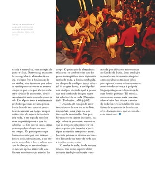 Samba de Roda do Recôncavo Baiano{ } 24
nância é masculina, com exceção do
prato-e-faca. Outro traço marcante
da coreografia é a alternância, ou
seja: exceção feita à finalização de
um samba, não é comum que todos
os participantes dancem ao mesmo
tempo, o que teria por efeito desfa-
zer o círculo de assistentes, desca-
racterizando assim o samba como de
roda. Em alguns casos é estritamente
proibido que mais de uma pessoa
dance de cada vez: uma só pessoa
deverá executar sua dança, sempre
no interior do espaço delimitado
pela roda, e em seguida escolher
entre os participantes o que irá
substituí-la. Em outros casos, várias
pessoas podem dançar ao mes-
mo tempo. Os participantes que
formam a roda, por não estarem
dentro dela, não dançam, a não ser
que se considere o bater palmas um
tipo de dança; ou eventualmen-
te dançam apenas através de uma
discreta movimentação rítmica do
corpo. O princípio da alternância
relaciona-se também com um dos
gestos coreográficos mais típicos do
samba de roda, a famosa umbigada,
ou choque de umbigos: traço cultu-
ral de origem banto, a umbigada é
um sinal por meio do qual a pessoa
que está sambando designa quem
irá substituí-la na roda (Carneiro,
1961; Tinhorão, 1988:45-68).
• O samba de roda pode acon-
tecer dentro de casa ou ao ar livre,
em um bar, uma praça ou um
terreiro de candomblé. Sua per-
formance tem caráter inclusivo, ou
seja, todos os presentes, mesmo os
que ali estejam pela primeira vez,
são em princípio instados a parti-
cipar, cantando as respostas corais,
batendo palmas no ritmo e até mes-
mo dançando no meio da roda caso
a ocasião se apresente.
O samba de roda, desde antigos
relatos, traz como suporte deter-
minante tradições culturais trans-
mitidas por africanos escravizados
no Estado da Bahia. Essas tradições
se mesclaram de maneira singular
a traços culturais trazidos pelos
portugueses, como os instrumentos
mencionados acima, e à própria
língua portuguesa e elementos de
suas formas poéticas. Tal mescla,
assim como outras mais recentes,
não exclui o fato de que o samba
de roda foi e é essencialmente uma
forma de expressão de brasileiros
afro-descendentes, que se reconhe-
cem como tais.
Caruru em homenagem a
São Roque, Pitanga dos
Palmares, município de
Simões Filho. foto: luiz
santos.
 