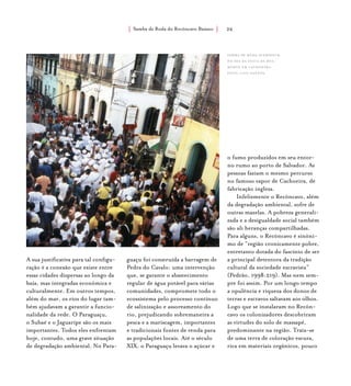Samba de Roda do Recôncavo Baiano{ } 26
A sua justificativa para tal configu-
ração é a conexão que existe entre
essas cidades dispersas ao longo da
baía, mas integradas econômica e
culturalmente. Em outros tempos,
além do mar, os rios do lugar tam-
bém ajudavam a garantir a funcio-
nalidade da rede. O Paraguaçu,
o Subaé e o Jaguaripe são os mais
importantes. Todos eles enfrentam
hoje, contudo, uma grave situação
de degradação ambiental. No Para-
guaçu foi construída a barragem de
Pedra do Cavalo: uma intervenção
que, se garante o abastecimento
regular de água potável para várias
comunidades, compromete todo o
ecossistema pelo processo contínuo
de salinização e assoreamento do
rio, prejudicando sobremaneira a
pesca e a mariscagem, importantes
e tradicionais fontes de renda para
as populações locais. Até o século
XIX, o Paraguaçu levava o açúcar e
o fumo produzidos em seu entor-
no rumo ao porto de Salvador. As
pessoas faziam o mesmo percurso
no famoso vapor de Cachoeira, de
fabricação inglesa.
Infelizmente o Recôncavo, além
da degradação ambiental, sofre de
outras mazelas. A pobreza generali-
zada e a desigualdade social também
são ali heranças compartilhadas.
Para alguns, o Recôncavo é sinôni-
mo de “região cronicamente pobre,
entretanto dotada do fascínio de ser
a principal detentora da tradição
cultural da sociedade escravista”
(Pedrão, 1998:219). Mas nem sem-
pre foi assim. Por um longo tempo
a opulência e riqueza dos donos de
terras e escravos saltavam aos olhos.
Logo que se instalaram no Recôn-
cavo os colonizadores descobriram
as virtudes do solo de massapê,
predominante na região. Trata-se
de uma terra de coloração escura,
rica em materiais orgânicos, pouco
Samba de Roda Suerdieck
no dia da Festa da Boa
Morte em cachoeira.
foto: luiz santos.
 