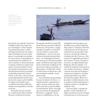 Samba de Roda do Recôncavo Baiano{ } 27
permeável, mas capaz de conservar a
umidade durante um longo tem-
po. O massapê e o clima tropical
se prestavam bem para o cultivo
em larga escala da cana-de-açúcar.
Após a dizimação de muitos indí-
genas e a escravização ou expulsão
de outros tantos, os portugueses se
assenhorearam dos melhores ter-
renos, fazendo-se donos de pessoas
e riquezas. Embora os negócios do
açúcar estivessem sempre à mercê
do mercado internacional, as ven-
das garantiram fortuna e prestígio
aos grandes proprietários locais.
Criou-se ali, assim, uma economia
sustentada pelas lavouras do fumo,
da cana-de-açúcar e pelo trabalho
de negros escravizados; criou-
se também uma cultura filha das
relações sociais geradas no mundo
escravista.
Associada à lavoura canaviei-
ra, a indústria do tabaco também
floresceu no Recôncavo baiano.
Na segunda metade do século XIX
foram abertas as primeiras fábricas
de charutos. No período, a região
amargava uma grave e irreversível
crise econômica e, para muitas
trabalhadoras – visto ser esta uma
indústria de predominância femi-
nina – ser empregada na feitura
dos charutos era uma oportunidade
ímpar. As fábricas mais importantes
foram a Suerdieck, fundada em Ca-
choeira por imigrantes alemães, e a
Dannemann, em São Félix. Ainda
se cultiva fumo no Recôncavo, mas
uma produção acanhada, em pe-
quena escala.
Com a decadência da produção
da cana-de-açúcar e do fumo, e o
empobrecimento regional que se
seguiu, ficaram ainda mais redu-
zidas e precárias as oportunidades
de sobrevivência. Assim, teve lugar
uma outra forma de expansão do
Recôncavo: a migração. Foram
muitos os trabalhadores, em sua
esmagadora maioria negros, que
abandonaram as velhas cidades de
Santo Amaro, Cachoeira, São Félix
e São Francisco do Conde para se
estabelecerem em povoados e vilas
menores, em busca de melhores
condições de vida. Com isso, o Re-
côncavo foi expandido para dentro
de si mesmo. É muito corriqueiro
encontrar na região famílias espa-
lhadas por diversas cidades: o re-
sultado de inúmeras tentativas de se
viver melhor. Entretanto, também
é preciso acentuar que foi graças a
esse processo migratório que hoje
é possível perceber certa unida-
de cultural na região. Mesmo em
povoados e cidades distantes entre
si, podem ser observadas práticas e
tradições similares, a exemplo do
samba de roda.
Nos anos 1950, a extração de
petróleo, recém-descoberto na
região, prometia encerrar a letargia
econômica que nos 100 anos ante-
Pescadores da
comunidade de ponta
de souza trazendo os
frutos do mar para o
tradicional Caruru de
Cosme e Damião. foto:
luiz santos.
 