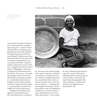 Samba de Roda do Recôncavo Baiano{ } 28
riores cobrira boa parte do Recôn-
cavo. Tal promessa foi cumprida
apenas em parte, e mesmo os limi-
tados benefícios resultantes para a
população local têm sido distribuí-
dos regionalmente de modo bas-
tante desigual. Cidades como Catu,
Candeias e São Francisco do Conde
cresceram vertiginosamente com
a produção petrolífera, enquanto
antigos e importantes centros urba-
nos, a exemplo de Cachoeira, Santo
Amaro e Maragogipe, continuam
ao largo das novas benesses extraí-
das do solo. Por sua vez, a recriação
das tradições culturais locais está
relacionada a este duplo movimen-
to: o acelerado desenvolvimento
de alguns centros urbanos funda-
mentais no mapa cultural da região,
e a secular paralisia econômica de
cidades não menos importantes.
A despeito da disritmia intra-
regional, a presença africana e
afro-descendente foi, e continua a
ser, uma marca da cultura do lugar.
Eram negros os homens, mulheres
e crianças que cuidavam dos cana-
viais, faziam os engenhos funciona-
rem, mantinham toda a infra-es-
trutura necessária para o bem viver
de seus senhores... e ainda promo-
viam magníficos batuques.5
Como
hoje também o são os trabalhadores
ocupados com a cata de mariscos,
com a pequena lavoura ou com o
refino de petróleo, e com o samba
de roda. Tamanha predominância
negra faz com que o Recôncavo
resguarde práticas culturais que são,
a um só tempo, uma síntese das
experiências das populações afri-
canas no Brasil, e a evidência da
enorme criatividade dos seus
descendentes.
Dona Fia, do Samba de
Roda de Pirajuía. foto:
luiz santos.
 