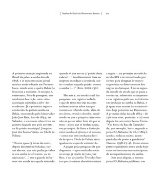 Samba de Roda do Recôncavo Baiano{ } 30
A primeira menção registrada no
Brasil da palavra samba data de
1838, e se encontra num jornal
satírico então editado em Pernam-
buco, estado com o qual a Bahia faz
fronteira a noroeste. A menção é,
entretanto, feita de passagem, sem
nenhuma descrição, nem, aliás,
associação específica a afro-des-
cendentes. Já o primeiro registro
conhecido da palavra samba na
Bahia, encontrado pelo historiador
João José Reis, data de 1844, em
Salvador, e está num relato feito em
janeiro daquele ano pelo carcerei-
ro da prisão municipal, Joaquim
José dos Santos Vieira, ao Chefe de
Polícia:
“Ontem quase 9 horas da noite,
depois das prisões fechadas, ouvi
um alarme, que não podia perceber
se era samba de africanos, ou de
nacionais (...) vim à guarda infor-
mar-me aonde era aquele estrondo,
quando vi que era na 4a
prisão desta
cadeia (...) imediatamente disse ao
sargento mandasse a sentinela con-
ter a ordem naquela prisão: cessou
o samba (...)” (Reis, 2002:130).
Mas este é, no estado atual das
pesquisas, um registro isolado,
e que de resto não traz maiores
esclarecimentos sobre em que
consistia o referido samba, além de
ser alarme, estrondo e desordem; ressal-
vando-se que o próprio carcereiro
não só parece saber bem de que se
trata - posto que se declara capaz,
em princípio, de fazer a distinção
entre sambas de africanos e de nacionais
- como não tem nenhuma dúvi-
da de que o Chefe de Polícia seria
igualmente capaz de entendê-lo.
A julgar pelas pesquisas de que
dispomos - cujos resultados estão
no artigo já citado de João José
Reis, e no de Jocélio Teles dos San-
tos que citaremos abundantemente
a seguir -, na primeira metade do
século XIX o termo utilizado por
escrito para designar de manei-
ra genérica os divertimentos dos
negros era batuque. É só na segun-
da metade do século que se passa a
encontrar, sobretudo na imprensa
e em registros policiais, referências
em profusão ao samba na Bahia, e
já agora com muitas das caracterís-
ticas hoje presentes no Recôncavo.
A primeira delas data de 1864 – de
140 anos atrás, portanto, e 20 anos
depois do carcereiro Santos Vieira:
“Nos becos da Rua da Castanhe-
da, por exemplo, havia, segundo o
jornal O Alabama [de 26/1/1864],
sambas, todas as noites, acom-
panhados de pratos e pandeiros”
(Santos, 1998:23-4). Como vimos,
pratos e pandeiros estão ainda hoje
entre os instrumentos mais típicos
de acompanhamento do samba.
Dois anos depois, o mesmo
jornal O Alabama publicava, em
 