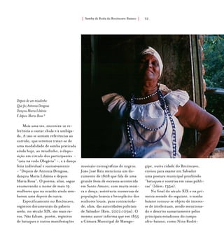 Samba de Roda do Recôncavo Baiano{ } 32
Depois de um miudinho
Que fez Antonia Dengosa
Dançou Maria Libânia
E depois Maria Rosa 9
Mais uma vez, encontra-se re-
ferência a cantar chula e à umbiga-
da. A isso se somam referências ao
corrido, que veremos tratar-se de
uma modalidade de samba praticada
ainda hoje, ao miudinho, à dispo-
sição em círculo dos participantes -
“caiu na roda Olegária” -, e à dança
feita individual e sucessivamente
- “Depois de Antonia Dengosa,
dançou Maria Libânia e depois
Maria Rosa”. O poema, aliás, segue
enumerando o nome de mais 19
mulheres que na ocasião ainda sam-
baram uma depois da outra.
Especificamente no Recôncavo,
registros documentais da palavra
samba, no século XIX, são mais ra-
ros. Não faltam, porém, registros
de batuques e outras manifestações
musicais-coreográficas de negros.
João José Reis menciona um do-
cumento de 1808 que fala de uma
grande festa de escravos acontecida
em Santo Amaro, com muita músi-
ca e dança, assistência numerosa de
população branca e beneplácito dos
senhores locais, para contrarieda-
de, aliás, das autoridades policiais
de Salvador (Reis, 2002:105ss). O
mesmo autor informa que em 1855
a Câmara Municipal de Marago-
gipe, outra cidade do Recôncavo,
enviou para exame em Salvador
uma postura municipal proibindo
“batuques e vozerias em casas públi-
cas” (Idem: 135ss).
No final do século XIX e na pri-
meira metade do seguinte, o samba
baiano tornou-se objeto de interes-
se de intelectuais, sendo menciona-
do e descrito sumariamente pelos
principais estudiosos do campo
afro-baiano, como Nina Rodri-
 