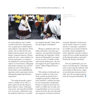 Samba de Roda do Recôncavo Baiano{ } 35
em outras palavras, que o samba
corrido é mais livre, mais permis-
sivo; ao passo que o samba chula é
mais exigente, mais rigoroso. Neste
último, não só cada um dos sam-
badores precisa esperar sua vez de
dançar, enquanto aprecia o desem-
penho do outro, como também, de
maneira mais geral, os conjuntos
de sambadores e cantores precisam
esperar-se mutuamente, cada grupo
apreciando enquanto isso o desem-
penho do outro. Dessa forma, o
samba chula é uma modalidade de
expressão onde a apreciação estética
desempenha papel especialmente
importante.
“No samba de parada, a gente
canta e a mulher sai na roda, e a
gente espera ela sair da roda pra
gente repetir a cantar. Cada qual
tem sua vez, não saem duas [mulhe-
res], só sai uma: a diferença é essa
do samba de roda [isto é, corrido]
pro samba de parada”. (João Antô-
nio das Virgens, de Saubara).
“Porque o samba de viola é um
samba amarrado e nós temos que
respeitar, nós responde [cantando],
quando pára de responder a chula,
a gente sai [dançando], pra respei-
tar um ao outro. E samba corrido
todo mundo samba junto, não tem
esse negócio de parar separando as
coisas”. (Maria Augusta Ferreira,
São Braz).
“[No samba corrido] pode sair
homem e mulher na roda, e já a
chula, quando as pareias [isto é,
as duplas que gritam a chula] não
estão cantando, a mulher leva aqui-
lo com uma grande consideração.
Porque se as pareias estiverem can-
tando e a mulher sair na roda, exis-
te aquela desfeita, já é um conceito
mesmo da chula, que você não pode
sair enquanto os homens estiverem
cantando. Quando os homens pa-
ram de cantar e ficam só os instru-
mentos e a marcação, o pandeiro,
aí a mulher sai no pé dos tocadores,
vai saindo, dando umbigada nas
outras. Quando o homem começa a
cantar de novo a mulher geralmente
só fica batendo palma e cantando”.
(Carlos M. Santana, São Braz).
Uma vez estabelecida, por con-
traste e em linhas gerais, a distinção
entre os dois tipos de samba de roda
encontrados no Recôncavo, segue-
se uma descrição mais pormenori-
zada, tanto de seus aspectos gerais,
como de suas particularidades.
samba suerdieck,
cachoeira. foto: luiz
santos.
 