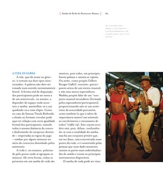 Samba de Roda do Recôncavo Baiano{ } 36
A cena do samba
A roda, que dá nome ao gêne-
ro, é comum aos dois tipos men-
cionados. A palavra não deve ser
tomada num sentido excessivamente
literal. A forma real de disposição
dos participantes pode ser antes a
de um semicírculo, ou mesmo, a
depender do espaço onde acon-
tece o samba, assemelhar-se a um
quadrado ou a uma elipse. Como
no caso da famosa Távola Redonda,
a alusão ao formato circular pode
aqui ter relação com certa igualdade
formal dos participantes, estando
todos à mesma distância do centro
e desfrutando do recíproco direito
de – respeitadas as regras do jogo
– sambar por alguns minutos no
meio do contorno desenhado pelos
assistentes.
A roda é, no entanto, polariza-
da pelo ponto onde se agrupam os
músicos. De certa forma, todos os
presentes em um samba de roda são
músicos, pois todos, em princípio,
batem palmas e cantam as respostas.
Ou serão, como propôs Gilbert
Rouget (1980), musicantes: partici-
pantes ativos de um evento musical,
e não seus meros espectadores.
Waddey propõe falar de um “con-
junto musical secundário [formado
pelos espectadores/participantes],
proporcionando não só um acrés-
cimo da sonoridade percussiva,
como também (o que é talvez de
importância maior) um estímulo
ao envolvimento e entusiasmo de
todos” (1982:15). Este conjunto secun-
dário está, pois, difuso, confundin-
do-se com a totalidade do samba;
mas há um conjunto primário que,
em vez disso, está concentrado num
ponto da roda, e é constituído pelas
pessoas que num dado momento
cantam as partes mais individualiza-
das do samba e tocam os principais
instrumentos disponíveis.
O samba de roda pode ser visto
Sr. Luís Bispo dos
Ramos (Luís Feirante)
e jovem sambadeira, em
castro alves. foto: luiz
santos.
 
