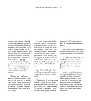 Samba de Roda do Recôncavo Baiano{ } 37
também como arena privilegiada
para um diálogo altamente codifi-
cado entre homens e mulheres. O
erotismo é um componente estru-
tural do samba, expresso não só
pelos corpos dos participantes, mas
também pelas mais variadas inter-
jeições e comentários, inclusive
aqueles relativos aos conflitos por
ciúmes (Waddey, 1981:33).
De maneira geral, considera-se
que no samba de roda e, como de
hábito com mais rigor no samba
chula, o papel típico do homem é
tocar, enquanto o da mulher é
sambar:
“Eu acho que a mulher pra
essa coisa assim [de sambar] é mais
quente, mais enérgica. Eu também
toco, sambo, canto, mas eu acho
que a mulher tem mais elegância
pra sambar e o homem pra tocar”.
(Maria Rita Machado, Bom Jesus
dos Pobres).
“A gente precisa muito do ho-
mem por causa do toque, porque
raramente a mulher toca; e o ho-
mem precisa da mulher pra acom-
panhar na voz e no pé. Sem a mu-
lher não tem samba, sem homem
também não tem. Aqui a gente
depende dos toques, mas pra sam-
bar depende de mulher: um samba
só de homem, você vem, dá uma
olhada e vai embora, mas quando vê
mulher, fica”. (D.Mirinha, Pira-
juía).
Esta diferença é levada a rigor
em algumas comunidades que pra-
ticam preferencialmente o samba
chula:
“Nesse samba da gente, só dança
mulher. Homem só dança se vem
uma pessoa de fora, que a gente não
queira dizer nada, aí a gente deixa
[ele sambar]. Mas o certo... vocês
viram aí [isto é, apenas mulheres
sambaram]”. (Pedro dos Santos,
líder do samba chula de Maracan-
galha).
Para outros, porém, os homens
também podem sambar, mas fazem-
no de maneira um pouco diferente:
“A diferença é que a mulher se
sacode mais do que o homem. É
que a gente nasceu pra sambar no
pé e a mulher pra se requebrar”.
(Antonio Correia de Souza, de
Mutá).
Em todo o caso é importante
notar que a relação entre homens
tocando e mulheres sambando
é algo fundamental para o bom
desenrolar de um samba. A boa
sambadeira estimula o tocador,
do mesmo jeito que o samba bem
tocado, e muito particularmente
a viola bem tocada, estimulam a
sambadeira:
 