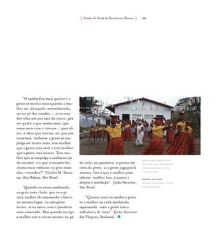 Samba de Roda do Recôncavo Baiano{ } 38
“O samba fica mais quente e a
gente se motiva mais quando a mu-
lher sai, dá aquela remexidazinha,
sai no pé dos tocador... aí os toca-
dor olha um pra cara do outro, pra
ver qual é a que samba mais, que
mexe mais com a cintura... quer di-
zer, é claro que motiva, né, pra nós
tocarmos. Inclusive a gente se em-
polga até muito mais, tem mulher
que a gente toca mais e tem mulher
que a gente toca menos. Tem mu-
lher que se empolga e samba no pé
do tocador, e o que o tocador faz,
chama mais embaixo ou grita mais
alto, entendeu?” (Carlos M. Santa-
na, dito Babau, São Braz).
“Quando eu estou sambando,
eu grito uma chula, que eu vejo
uma mulher ali amassando o barro
no mesmo lugar, eu não gosto
muito, aí eu estou com o pandeiro
mais amarrado. Mas quando eu vejo
a mulher sair e cortar mesmo no pé
da viola, no pandeiro, e pinica em
cima da gente, aí a gente joga pra lá
mesmo. Isso é que é mulher pisar
valente, mulher boa, é prazer e
alegria e satisfação”. (João Saturno,
São Braz).
“Quanto mais no samba a gente
vê a mulher na roda sambando,
sapateando, mais a gente tem a
influência de tocar”. (João Antônio
das Virgens, Saubara).
roda das paparutas da
ilha do paty, município
de maragogipe. foto:
luiz santos.
página ao lado
baiana cantando. foto:
jean jaulbert.
 