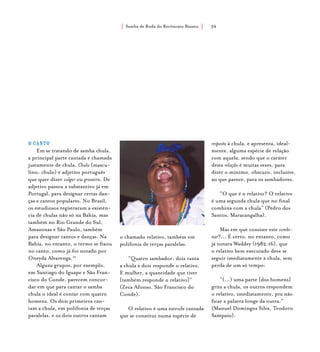 Samba de Roda do Recôncavo Baiano{ } 39
O canto
Em se tratando de samba chula,
a principal parte cantada é chamada
justamente de chula. Chula (mascu-
lino: chulo) é adjetivo português
que quer dizer vulgar ou grosseira. De
adjetivo passou a substantivo já em
Portugal, para designar certas dan-
ças e cantos populares. No Brasil,
os estudiosos registraram a existên-
cia de chulas não só na Bahia, mas
também no Rio Grande do Sul,
Amazonas e São Paulo, também
para designar cantos e danças. Na
Bahia, no entanto, o termo se fixou
no canto, como já foi notado por
Oneyda Alvarenga.10
Alguns grupos, por exemplo,
em Santiago do Iguape e São Fran-
cisco do Conde, parecem concor-
dar em que para cantar o samba
chula o ideal é contar com quatro
homens. Os dois primeiros can-
tam a chula, em polifonia de terças
paralelas, e os dois outros cantam
o chamado relativo, também em
polifonia de terças paralelas.
“Quatro sambador: dois canta
a chula e dois responde o relativo.
E mulher, a quantidade que tiver
[também responde o relativo]”
(Zeca Afonso, São Francisco do
Conde).
O relativo é uma estrofe cantada
que se constitui numa espécie de
resposta à chula, e apresenta, ideal-
mente, alguma espécie de relação
com aquela, sendo que o caráter
desta relação é muitas vezes, para
dizer o mínimo, obscuro, inclusive,
ao que parece, para os sambadores.
“O que é o relativo? O relativo
é uma segunda chula que no final
combina com a chula” (Pedro dos
Santos, Maracangalha).
Mas em que consiste este combi-
nar?... É certo, no entanto, como
já notara Waddey (1982:16), que
o relativo bem executado deve se
seguir imediatamente à chula, sem
perda de um só tempo:
“(...) uma parte [dos homens]
grita a chula, os outros respondem
o relativo, imediatamente, pra não
ficar a palavra longe da outra.”
(Manuel Domingos Silva, Teodoro
Sampaio).
 