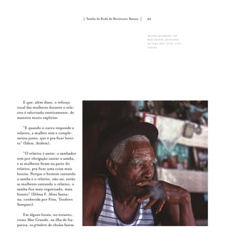 Samba de Roda do Recôncavo Baiano{ } 40
E que, além disso, o reforço
vocal das mulheres durante o rela-
tivo é valorizado esteticamente, de
maneira muito explícita:
“E quando o outro responde o
relativo, a mulher vem e comple-
menta junto, que é pra ficar boni-
to” (Idem, ibidem).
“O relativo é assim: o sambador
tem por obrigação cantar o samba,
e as mulheres ficam na parte do
relativo, pra ficar uma coisa mais
bonita. Porque o homem cantando
o samba e o relativo, não sai, então
as mulheres cantando o relativo, o
samba fica mais organizado, mais
bonito” (Dilma F. Alves Santa-
na, conhecida por Fiita, Teodoro
Sampaio).
Em alguns locais, no entanto,
como Mar Grande, na ilha de Ita-
parica, os gritadores de chulas fazem
Mestre Quadrado, em
mar grande, município
de vera cruz. foto: luiz
santos.
 