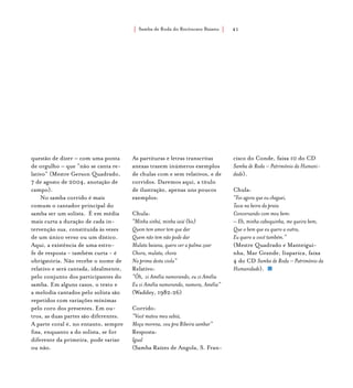 Samba de Roda do Recôncavo Baiano{ } 41
questão de dizer – com uma ponta
de orgulho – que “não se canta re-
lativo” (Mestre Gerson Quadrado,
7 de agosto de 2004, anotação de
campo).
No samba corrido é mais
comum o cantador principal do
samba ser um solista. É em média
mais curta a duração de cada in-
tervenção sua, constituída às vezes
de um único verso ou um dístico.
Aqui, a existência de uma estro-
fe de resposta - também curta - é
obrigatória. Não recebe o nome de
relativo e será cantada, idealmente,
pelo conjunto dos participantes do
samba. Em alguns casos, o texto e
a melodia cantados pelo solista são
repetidos com variações mínimas
pelo coro dos presentes. Em ou-
tros, as duas partes são diferentes.
A parte coral é, no entanto, sempre
fixa, enquanto a do solista, se for
diferente da primeira, pode variar
ou não.
As partituras e letras transcritas
anexas trazem inúmeros exemplos
de chulas com e sem relativos, e de
corridos. Daremos aqui, a título
de ilustração, apenas uns poucos
exemplos:
Chula:
“Minha sinhá, minha iaiá (bis)
Quem tem amor tem que dar
Quem não tem não pode dar
Mulata baiana, quero ver a palma zoar
Chora, mulata, chora
Na prima desta viola”
Relativo:
“Ôh, vi Amélia namorando, eu vi Amélia
Eu vi Amélia namorando, namora, Amélia”
(Waddey, 1982:26)
Corrido:
“Você matou meu sabiá,
Moça morena, vou pra Ribeira sambar”
Resposta:
Igual
(Samba Raízes de Angola, S. Fran-
cisco do Conde, faixa 10 do CD
Samba de Roda – Patrimônio da Humani-
dade).
Chula:
“Foi agora que eu cheguei,
Tava na beira da praia
Conversando com meu bem:
– Eh, minha caboquinha, me queira bem,
Que o bem que eu quero a outra,
Eu quero a você também.”
(Mestre Quadrado e Manteigui-
nha, Mar Grande, Itaparica, faixa
4 do CD Samba de Roda – Patrimônio da
Humanidade).
 
