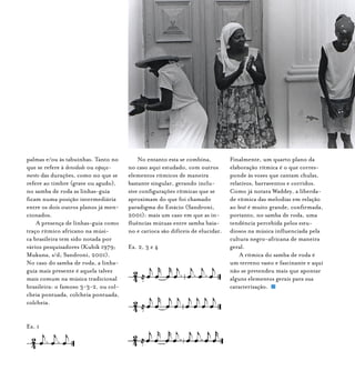 Samba de Roda do Recôncavo Baiano{ } 50
palmas e/ou às tabuinhas. Tanto no
que se refere à densidade ou espaça-
mento das durações, como no que se
refere ao timbre (grave ou agudo),
no samba de roda as linhas-guia
ficam numa posição intermediária
entre os dois outros planos já men-
cionados.
A presença de linhas-guia como
traço rítmico africano na músi-
ca brasileira tem sido notada por
vários pesquisadores (Kubik 1979;
Mukuna, s/d; Sandroni, 2001).
No caso do samba de roda, a linha-
guia mais presente é aquela talvez
mais comum na música tradicional
brasileira: o famoso 3-3-2, ou col-
cheia pontuada, colcheia pontuada,
colcheia.
Ex. 1
No entanto esta se combina,
no caso aqui estudado, com outros
elementos rítmicos de maneira
bastante singular, gerando inclu-
sive configurações rítmicas que se
aproximam do que foi chamado
paradigma do Estácio (Sandroni,
2001): mais um caso em que as in-
fluências mútuas entre samba baia-
no e carioca são difíceis de elucidar.
Ex. 2, 3 e 4
Finalmente, um quarto plano da
elaboração rítmica é o que corres-
ponde às vozes que cantam chulas,
relativos, barraventos e corridos.
Como já notara Waddey, a liberda-
de rítmica das melodias em relação
ao beat é muito grande, confirmada,
portanto, no samba de roda, uma
tendência percebida pelos estu-
diosos na música influenciada pela
cultura negro-africana de maneira
geral.
A rítmica do samba de roda é
um terreno vasto e fascinante e aqui
não se pretendeu mais que apontar
alguns elementos gerais para sua
caracterização.
 