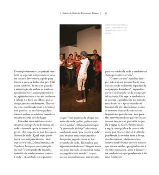 Samba de Roda do Recôncavo Baiano{ } 55
Conseqüentemente, as pernas tam-
bém se separam um pouco e o peso
do corpo é levemente jogado para
frente e para os dedos dos pés. Elas
usam também, de vez em quando,
a articulação de ambos os ombros,
sacudindo-os e, conseqüentemen-
te, agitando todo o corpo, inclusive
a cabeça e o foco do olhar, que se
dirige para várias direções. Ou ain-
da, em combinação com o remexer
dos quadris, as mulheres podem
tremer ambos os ombros fazendo o
miudinho sem sair do lugar.
Uma das mais evidentes con-
venções coreográficas do samba de
roda - tomado agora de maneira
geral - diz respeito ao uso do espaço
dentro da roda. Qual seja: quem
entra na roda para sambar, tem
que correr a roda. Dilma Santana, de
Teodoro Sampaio, por exemplo,
diz que “é obrigação da mulher,
quando ela samba mesmo, correr
a roda”. A sambadeira argumen-
ta que “esse negócio de chegar no
meio da roda, pular, pular e sair
não é samba”. Dilma lamenta que
“a juventude de hoje” não esteja
sambando mais “pra correr a roda”,
pois muitos estão misturando e
dançando pagode como se fos-
se samba de roda. Ela explica que
algumas sambadeiras “chegam assim
no meio da roda, se sacodem todas
no pagode e vão saindo”, o que,
no seu entendimento, está errado,
sambadeira do samba da
capela, de conceição
do almeida. foto: luiz
santos.
pois no samba de roda a sambadeira
“tem que correr a roda”.
“Correr a roda” significa dan-
çar, não em um mesmo local, mas
extrapolando os limites espaciais da
sua própria kinesfera16
, expandin-
do-se e utilizando-se do espaço ge-
ral da roda. Ou seja, a sambadeira
se desloca – geralmente no sentido
anti-horário – aproximando-se
fisicamente de cada músico, como
se estivesse dançando não só em
resposta ao que ele toca, mas para
ele, reverenciando o que ele faz, ao
mesmo tempo em que exibe o que
ela é capaz de fazer. Sendo assim,
a regra coreográfica de correr a roda
acaba por revelar não só a interde-
pendência da música com a dança,
mas também o relacionamento
íntimo estabelecido entre o músico
que toca o samba, que geralmente é
do sexo masculino, com a dançari-
na sambadeira, que geralmente é do
sexo feminino.
 