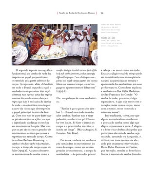 Samba de Roda do Recôncavo Baiano{ } 56
O segundo aspecto coreográfico
fundamental do samba de roda diz
respeito ao papel preponderan-
te exercido pela parte inferior do
corpo. A expressão, aliás, difundida
em todo o Brasil, segundo a qual o
sambador tem que saber dizer no pé
sintetiza não apenas uma das regras
mestras do samba como dança –
regra que não é exclusiva do samba
de roda – mas também revela qual
a parte do corpo que desempenha
o papel principal dentro da dan-
ça. Com isso não se quer dizer que
os pés são os únicos a falar, ou que
o significado da dança se confina
aos movimentos dos pés. Mas sim,
que os pés são o centro gerador de
movimentos, centro que ressoa e
repercute no resto do corpo. Como
bem disse Barbara Browning, o
samba é the dance of the body articulate,
ou seja, a dança do corpo capaz de
falar (1995:1). A autora descreve
os movimentos do samba como a
complex dialogue in which various parts of the
body talk at the same time, and in seemingly
different languages: “um diálogo com-
plexo no qual várias partes do corpo
falam ao mesmo tempo, e em lin-
guagens aparentemente diferentes”
(1995:2).
Ou, nas palavras de uma sambadei-
ra:
“Samba é para quem sabe sam-
bar (...) [mas] nem todo mundo
sabe sambar. Sambar não é estar
pulando, sambar é no pé. O sam-
ba vem do pé. Se fizer o ritmo no
corpo e o pé certinho no chão, o
samba vai longe”. (Maria Augusta S.
Ferreira, São Braz).
Em suma, embora no samba os
pés comandem os movimentos do
resto do corpo, como um centro
gerador de movimento, o corpo da
sambadeira – da ponta dos pés até
a cabeça – se move como um todo.
Esta articulação total do corpo pode
ser considerada uma conseqüência
natural da participação íntegra e
apaixonada dos sambadores em suas
performances. Como bem explicou
a sambadeira Alva Célia Medeiros,
de São Francisco do Conde: “O
samba de roda, pra mim, é algo
espontâneo, é algo que mexe com o
coração, mexe com o corpo, mexe
com a mente, mexe com toda a
estrutura nossa”.
Isso explicaria, talvez, por que
alguns entrevistados consideram
a prática do samba como algo que
alegra, rejuvenesce e cura. A alegria
e o bem-estar desfrutados pelos que
participam da roda de samba, seja
tocando, cantando ou dançando, é,
de fato, um tema recorrente alu-
dido por inúmeros entrevistados.
Dona Dalva Damiana de Freitas,
por exemplo, ressalta os benefícios
físicos e mentais do samba dizendo:
Samba de Roda Raízes
de Angola, em São
Francisco do Conde.
foto: luiz santos.
página ao lado
Samba da Capela, em
conceição do almeida.
foto: luiz santos.
 