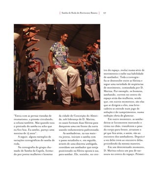 Samba de Roda do Recôncavo Baiano{ } 57
“Estou com as pernas travadas de
reumatismo, a pressão circulando,
a coluna também. Mas quando toca
o pinicado do samba eu acho que
eu fico boa. Eu sambo, pareço uma
menina de 15 anos”.
A seguir, alguns exemplos de
variações coreográficas do samba de
roda.
Na coreografia do grupo cha-
mado de Samba da Capela, forma-
do por jovens mulheres e homens
da cidade de Conceição do Almei-
da, sob liderança de D. Marina,
os casais formam duas fileiras para
dançarem uma em frente da outra
usando indumentária padronizada.
As sambadeiras, na sua maio-
ria jovens, iniciam o samba com
o passo miudinho e, em seguida,
através de uma discreta umbigada,
convidam um sambador que esteja
posicionado na fileira oposta à sua,
para sambar. Ele, sozinho, no cen-
tro do espaço, evolui numa série de
movimentos e exibe sua habilidade
de sambador. Toda a coreogra-
fia se desenvolve entre as fileiras e
segue uma variedade de seqüências
de movimento, comandada por D.
Marina. Por exemplo, os homens,
sambando, correm no centro do
espaço atrás das mulheres, sendo
que, em outros momentos, são elas
que se dirigem a eles; essa brin-
cadeira se estende num jogo de
sedução e de cumprimentos, numa
exibição cheia de glamour.
Em outro momento, as samba-
deiras se locomovem marcando o
ritmo no chão, transferem o peso
do corpo para frente, arrastam o
pé que fica atrás, e assim, vão ao
encontro dos sambadores. Depois é
a vez deles irem ao encontro delas,
procedendo da mesma maneira.
Em um determinado momento,
D. Marina coloca um pau de vas-
soura no centro do espaço. Primei-
 