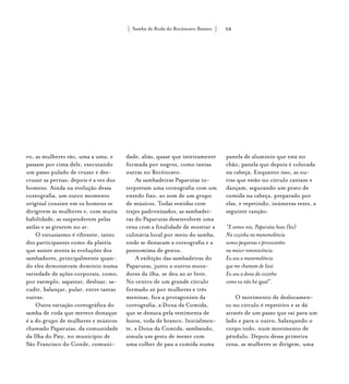 Samba de Roda do Recôncavo Baiano{ } 58
ro, as mulheres vão, uma a uma, e
passam por cima dele, executando
um passo pulado de cruzar e des-
cruzar as pernas; depois é a vez dos
homens. Ainda na evolução dessa
coreografia, um outro momento
original consiste em os homens se
dirigirem às mulheres e, com muita
habilidade, as suspenderem pelas
axilas e as girarem no ar.
O entusiasmo é vibrante, tanto
dos participantes como da platéia
que assiste atenta às evoluções dos
sambadores, principalmente quan-
do eles demonstram domínio numa
variedade de ações corporais, como,
por exemplo, sapatear, deslizar, sa-
cudir, balançar, pular, entre tantas
outras.
Outra variação coreográfica do
samba de roda que merece destaque
é a do grupo de mulheres e músicos
chamado Paparutas, da comunidade
da Ilha do Paty, no município de
São Francisco do Conde, comuni-
dade, aliás, quase que inteiramente
formada por negros, como tantas
outras no Recôncavo.
As sambadeiras Paparutas in-
terpretam uma coreografia com um
enredo fixo, ao som de um grupo
de músicos. Todas vestidas com
trajes padronizados, as sambadei-
ras do Paparutas desenvolvem uma
cena com a finalidade de mostrar a
culinária local por meio do samba,
onde se destacam a coreografia e a
pantomima de gestos.
A exibição das sambadeiras do
Paparutas, junto a outros mora-
dores da ilha, se deu ao ar livre.
No centro de um grande círculo
formado só por mulheres e três
meninas, fica a protagonista da
coreografia, a Dona da Comida,
que se destaca pela vestimenta de
baiana, toda de branco. Inicialmen-
te, a Dona da Comida, sambando,
simula um gesto de mexer com
uma colher de pau a comida numa
panela de alumínio que está no
chão, panela que depois é colocada
na cabeça. Enquanto isso, as ou-
tras que estão no círculo cantam e
dançam, segurando um prato de
comida na cabeça, preparado por
elas, e repetindo, inúmeras vezes, a
seguinte canção:
“E somos nós, Paparutas boas (bis)
Na cozinha na manemolência
somos pequenas e provocantes
na maior reminiscência.
Eu sou a manemolência
que me chamam de Iaiá
Eu sou a dona da cozinha
como eu não há igual”.
O movimento de deslocamen-
to no círculo é repetitivo e se dá
através de um passo que vai para um
lado e para o outro, balançando o
corpo todo, num movimento de
pêndulo. Depois dessa primeira
cena, as mulheres se dirigem, uma
 