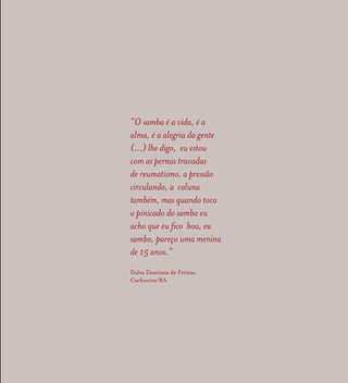 “O samba é a vida, é a
alma, é a alegria da gente
(...) lhe digo, eu estou
com as pernas travadas
de reumatismo, a pressão
circulando, a coluna
também, mas quando toca
o pinicado do samba eu
acho que eu fico boa, eu
sambo, pareço uma menina
de 15 anos.”
Dalva Damiana de Freitas,
Cachoeira/BA
 