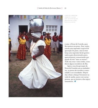 Samba de Roda do Recôncavo Baiano{ } 59
a dona da comida das
pararutas, ilha do
paty, município de são
francisco do conde.
foto: luiz santos.
a uma, à Dona da Comida, para
lhe mostrar seu prato. Esta, então,
simula uma expressão corporal de
aprovação do prato, mas às vezes
lança uma expressão facial questio-
nadora para determinado prato,
aparentemente comunicando que
aquele ali está “mais ou menos”.
Toda essa cena é uma comédia, como
dizem alguns moradores da ilha.
Após a cena da aprovação da
Dona da Comida com as sambadei-
ras, os pratos são servidos à comu-
nidade e aos convidados. Depois
elas voltam a dançar livremente na
roda do samba, junto com outras
pessoas, que se juntam a elas espon-
taneamente.
 