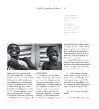 Samba de Roda do Recôncavo Baiano{ } 62
Aprendizado
A transmissão dos saberes en-
volvidos na realização do samba de
roda vem sendo feita por meio da
observação e da imitação. Crian-
ças observam e escutam o samba de
roda desde a mais tenra idade. A
partir de 4 ou 5 anos, ou mesmo
bem antes, elas começam a imi-
tar a dança, as palmas e os toques
rítmicos. Em vários casos foram
observadas crianças pequenas de um
todas, saias compridas, embora
de diferentes modelos. No que se
refere aos músicos, só vimos usarem
indumentária uniformizada ou pa-
dronizada os dos grupos Raízes de
Angola, em São Francisco do Con-
de, Filhos de Nagô, na cidade de
São Félix, e o das Paparutas da Ilha
do Paty. Nos outros casos, prevalece
uma indumentária do cotidiano.
Em algumas localidades, os músicos
usam chapéu de couro ou palha.
ano que estavam totalmente absor-
vidas pelo ritmo do samba, fazendo
pequenos passos e batendo palmas,
para grande alegria dos adultos e
jovens presentes. A partir de 8 ou
10 anos já participam da roda de
forma ativa e consciente.
O papel da família parece ser
bastante importante no estímulo e
nas oportunidades de observação do
samba. Em alguns casos, quem faz
isso é a família nuclear:
“(...) e aí vindo de pequena,
mãinha cantava, ele [pai] tocando, e
eu fui vendo e aprendendo, essas
músicas mesmo que eu acabei de
cantar foi de pequena [que apren-
di] no samba de roda.” (Kelly Cris-
tina S. dos Santos, Ilha do Paty).
Em outros casos, a família am-
pliada:
“Eu mesmo desde criança gosto
os meninos jadson e jan,
do Sítio Dois Meninos
em Pirajuía. foto: luiz
santos.
página ao lado
Seu João do Boi e os
netos, Calango e Nêgo,
de São Braz, município
Santo Amaro da
Purificação. foto: luiz
santos.
 