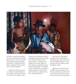 Samba de Roda do Recôncavo Baiano{ } 63
do samba, meu pai era sambador,
meus tios, meus parentes são daqui
de Terra Nova, e eu me criei nesse
clima e gosto até hoje do samba,
acho bonito” (Carlos Pereira dos
Santos, chamado Carlito Carpin-
teiro, Teodoro Sampaio).
“Minha mãe saía para as rezas
e me levava e eu ficava olhando o
povo sambar, mas achava tão boni-
to e dizia ‘eu vou sambar um dia’.
E depois eu fui crescendo, minhas
tias gostavam muito de samba e pedi
a ela: ‘Júlia, deixe Fiita ir conti-
go pro samba’, e ela deixava e eu
sambava a noite toda, achava bo-
nito minhas tias sambando porque
todo mundo sambava, era a família
inteira, achava bonito e continuei e
até hoje eu gosto do samba” (Dil-
ma F.A. Santana, conhecida como
Fiita, Teodoro Sampaio).
Nem sempre a observação é
tão passiva quanto pode parecer.
Em alguns casos, parece haver uma
intencionalidade educativa, tanto
por parte dos mais velhos, quanto
da própria criança:
“Quando eu tinha cinco anos
de idade, meu pai começou a me
levar pro samba pra me ensinar. Aí
eu fui, ficava com o olho em cima
da boca dos homens pra aprender e
 