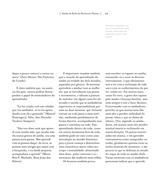 Samba de Roda do Recôncavo Baiano{ } 64
daqui a pouco comecei a entrar no
meio” (Zeca Afonso, São Francisco
do Conde).
É claro também que, na ausên-
cia dos pais, outros podem desem-
penhar o papel de estimuladores do
aprendizado:
“Eu fui criado com um cidadão
que era sambador, aí eu fui apren-
dendo com ele e gostando” (Manoel
Domingos J. Silva, dito Duzinho,
Teodoro Sampaio).
“Não vou dizer nem que apren-
di com minha mãe, que minha mãe
ela nunca gostou de samba, era uma
pessoa meia pacata. Mas aprendi
com as pessoas daqui, da terra, as
pessoas mais antigas que saíam com
a barquinha, e eu desde pequena
acompanhava e aprendi” (Maria
Rita S. Machado, Bom Jesus dos
Pobres).
É importante ressaltar também
que o mundo do aprendizado do
samba na verdade são dois mundos,
separados por gênero. As meninas
aprendem a sambar com as mulhe-
res, que as introduzem nos passos
e movimentos, e adotam a postura
de madrinhas: em alguns casos foi ob-
servado e ouvido que as sambadeiras
experientes se responsabilizam por
uma ou duas meninas, que inclusive
entram na roda junto a essas madri-
nhas, sambando paralelamente de
forma discreta, acompanhando seus
passos e caminhos na roda. Esse
aprendizado dentro da roda, como
em outros momentos fora da roda,
também pode ser visto como uma
introdução ao mundo feminino,
pois a jovem começa a desenvolver
uma consciência maior sobre seu
corpo e sensualidade, alimentada,
além disso, pelas conversas e co-
mentários das mulheres mais velhas.
Os homens também procu-
ram envolver os rapazes no samba,
ensinando-os a tocar os diversos
instrumentos, o que obviamente
tem a ver com a inclinação de cada
um e com os conhecimentos do pai,
tio, irmão etc. Em muitos casos,
como foi visto, o gosto dos rapazes
pelo samba é herança familiar, mas
nem sempre é este o fator decisivo.
Conversando com os sambadores,
percebe-se que muitas vezes fala
mais alto o pendor individual do
jovem, talvez o que se chama de
talento. Ora, segundo os samba-
dores, em muitos casos este pendor
musical estaria se inclinando em
outras direções. Os jovens interes-
sados em música, e em aprender
instrumentos como cavaquinho ou
violão, geralmente querem tocar os
estilos musicais do momento, e são
poucos os que se dedicam ao estudo
do toque da viola no samba chula.
Várias conversas com os sambadores
pareceram indicar que o aprendi-
Meninas e pandeiro, no
Alto do Riachinho, Mar
Grande, município de
Vera Cruz. foto: luiz
santos.
 