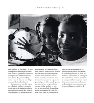 Samba de Roda do Recôncavo Baiano{ } 65
zado baseado na oralidade e na imi-
tação poderia ser complementado,
com proveito, por estilos educativos
que ligassem o samba a interesses
mais típicos dos jovens de hoje,
como o uso de recursos tecnológi-
cos, a profissionalização etc.
Assim como no caso das moças
em relação às mulheres, o samba
também serve de via de introdução
dos rapazes ao mundo dos homens.
Mas este papel do samba não é tão
proeminente no caso masculino,
que, ademais, traz conflitos maiores
entre as hierarquias e comporta-
mentos tradicionais dos samba-
dores, e o estilo de convívio mais
democrático dos jovens rapazes. É
possível que as diferenças de gênero
no que se refere ao aprendizado
estejam ligadas também ao cará-
ter menos especializado do papel das
mulheres no samba de roda. Ou
seja, quase todas as jovens podem
vir a tornar-se sambadeiras, en-
quanto apenas poucos dos rapazes
se tornarão gritadores de chula ou
violeiros, pontos altos da hierarquia
dos sambadores; embora certamen-
te uma quantidade um pouco maior
deles possa vir a tocar regularmente
os demais instrumentos, como pan-
deiros, atabaques e timbales.
 