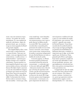Samba de Roda do Recôncavo Baiano{ } 70
nome, mas com inúmeros traços
comuns – do tambor de crioula
maranhense. É o caso também do
samba de roda baiano, objeto do
presente dossiê, que, no entanto,
ocupa na música popular do Brasil
uma posição singular.
Esta singularidade se deve, entre
outras coisas, a razões históricas
e a traços formais. Tanto por sua
origem, como por algumas de suas
características, o samba carioca – o
samba brasileiro – apresenta pro-
fundas conexões com o samba de
roda baiano. É ponto pacífico na
historiografia do gênero que os pri-
meiros sambas cariocas, incluindo o
famoso Pelo telefone (1917), nasceram
no seio da comunidade de imigran-
tes baianos que existia em torno da
Praça Onze, berço do carnaval do
Rio de Janeiro (Silva, 1975; Moura,
1983). As descrições dos eventos
festivos onde se cantavam e dança-
vam tais sambas - eventos que, aliás,
como ainda hoje, eram chamados
também de sambas - coincidem
em inúmeros pontos com o que se
pode observar na Bahia em ple-
no século XXI. Tais conexões são
reconhecidas e assumidas pelos
praticantes do samba em sua versão
carioca e nacional, como atestam,
entre outras coisas, inúmeras letras
de samba e a presença indispensável
de uma Ala das Baianas em todos os
desfiles de escolas de samba.
A enorme pujança, no Brasil,
da música popular profissional,
nacionalizada através dos meios de
comunicação – e conhecida a par-
tir dos anos 1960 pela sigla MPB
–obscureceu muitas vezes o fato de
que as formas de expressão tradi-
cionais, que lhe serviram de ponto
de partida e fonte de inspiração
no decorrer do século XX, longe
de serem apenas raízes longínquas,
continuaram, e continuam a ser,
parte importante da vida de inú-
meros homens e mulheres de todo
o país. É o caso também do samba
de roda baiano, que continua “vivo
ainda lá”, segundo uma canção
de Dorival Caymmi. Como berço
reconhecido do samba brasileiro,
ele já ocupa um lugar privilegiado
no panteão da sensibilidade dos
habitantes deste país; e também, é
importante que se diga, na de todos
aqueles que, da Suécia ao Texas,
passando pela África e pelo Japão,
hoje amam e praticam o samba em
sua versão mais difundida. É mais
do que justificado, portanto, que
seja amplamente reconhecido tam-
bém como prática contemporânea e
como patrimônio vivo.
A magnitude do valor do samba
de roda como bem cultural reside
em seu conjunto. Ele é dança, é
música, é poesia, é inclusive tea-
tro, posto que apresenta cenários,
indumentária e papéis a serem
desempenhados. E é – não menos
 