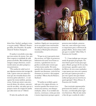 Samba de Roda do Recôncavo Baiano{ } 72
deixo festa, futebol, qualquer coisa,
e vou pro samba” (Manoel Domin-
gos Silva, dito Duzinho, do samba
chula de Teodoro Sampaio).
O samba é concebido como algo
que tem caráter de síntese. Isto, por
dizer respeito à totalidade de cada
pessoa envolvida. Mas também por
integrar campos distintos, consti-
tuindo assim um saber próprio a
seus praticantes:
“[No samba de roda] você vê
que algumas músicas são cantigas de
roda, a gente canta até umas mú-
sicas que são entoadas dentro dos
terreiros pelos caboclos (...) e até
a gente faz trovas também, poesias,
versos. Então pra mim é uma mis-
tura de ideais, de cultura, uma mis-
tura de um saber, um saber que só o
próprio nativo da criação do samba
que sabe sentir isso aí” (Idem).
O valor do samba de roda
também é ligado por seus pratican-
tes ao seu papel como testemunho
de tradições mais que centenárias
trazidas ao Brasil pelos africanos
escravizados.
“O que eu sei é que partiu mais
dos escravos, né? Que os primeiros
habitantes da nossa terra foram os
escravos, e geralmente nos en-
genhos a minha mãe contava que
se fazia muito samba. De noite,
quando eles terminavam o trabalho,
quando iam descansar, noite de lua,
sentavam no terreiro e daí surgiam
os sambas” (Maria Ana do Rosário,
Saubara).
“O samba na verdade a gente
sabe que é de origem africana, os
escravos quando eles vieram trou-
xeram seus anseios, seus desejos,
tradições, ideais. E na verdade não
morreu, continuou: então pra mim
é muito importante porque a gente
preserva uma tradição, preserva
uma raiz, uma cultura que é mui-
to importante para a referência da
própria Bahia, dentro dessa tradi-
ção que é o samba” (Alva Célia, S.
Francisco do Conde).
“(...) essa tradição que vem pas-
sando de geração pra geração. Foi
meu bisavô quem trouxe para aqui
para o Brasil, porque ele foi um dos
escravos que, quando o povo veio
da África, ele veio como sambador,
e aqui passou pro meu avô e passou
pro meu pai e passou pra mim, e
por isso a gente não quer deixar
acabar porque já tá na terceira ou
quarta geração” (Zeca Afonso, S.
Francisco do Conde).
Essa convicção expressa pelos
praticantes do samba é, como já
foi visto, corroborada pelos regis-
tros históricos. Mas ela não exclui
o fato de que o samba de roda é
 