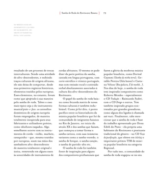 Samba de Roda do Recôncavo Baiano{ } 73
resultado de um processo de trocas
interculturais. Sendo uma atividade
de afro-descendentes, e exibindo
traços culturais de origem africana,
ele não deixa de comportar, desde
seus primeiros registros históricos,
elementos trazidos pelos europeus.
Esses elementos, no entanto, foram
como que apropriados à sua maneira
pelo samba de roda. Talvez o caso
mais típico seja o do instrumento
musical prato-e-faca: os utensílios
domésticos de origem européia
foram empregados, de maneira
totalmente inesperada para seus
fabricantes e utilizadores prévios,
como idiofones raspados. Algo
semelhante ocorre com os instru-
mentos de corda - violão, machete,
cavaquinho - que, mesmo trazidos
por europeus, soam nas mãos dos
sambadores afro-descendentes
de maneira totalmente original e
única, remetendo em alguns casos
às sonoridades de instrumentos de
cordas africanos. O mesmo se pode
dizer da parte poética do samba,
cantada em língua portuguesa, com
corte estrófico e rítmico português,
mas com emissão vocal e conteúdo
verbal absolutamente associados à
cultura dos afro-descendentes do
Recôncavo.
O papel do samba de roda baia-
no como fecunda matriz de novas
formas culturais é também indu-
bitável. Como já foi dito, é ponto
pacífico entre os historiadores da
música popular brasileira que foi da
comunidade de imigrantes baianos
no Rio de Janeiro, no início do
século XX e dos sambas que faziam,
que começou a tomar forma o
samba carioca, com suas inúmeras
variantes como o samba-enredo, o
samba de breque, o samba canção,
o samba de partido-alto etc.
O samba de roda foi também
fonte de inspiração para alguns
dos compositores profissionais que
fazem a glória da moderna música
popular brasileira, como Dorival
Caymmi (Samba da minha terra), Ge-
raldo Pereira (Falsa baiana) e Caeta-
no Veloso (Boa palavra, É de manhã...).
Nos dias de hoje, o samba de roda
tem inspirado compositores como
Roberto Mendes - especialmente
o CD Tradução - Raimundo Sodré,
com o CD Dengo e outros. Tem
também inspirado grupos con-
tratados por grandes gravadoras,
como alguns dos ligados à chamada
axé music. Finalmente, cabe men-
cionar que o samba de roda é base
do trabalho apresentado por Dona
Edith do Prato - ela própria uma
habitante do Recôncavo e praticante
tradicional do gênero - no CD Vozes
da purificação, que obteve em 2004 o
importante prêmio TIM de músi-
ca popular brasileira na categoria
Regional.
Por tudo isso, a comunidade do
samba de roda engajou-se no seu
Os irmãos Zilda do
Sacramento e Alcides
do Sacramento, do
grupo As Paparutas.
foto: luiz santos.
 