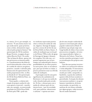 Samba de Roda do Recôncavo Baiano{ } 76
vo, rústico. Lê-se, por exemplo, na
internet: “É uma música muito rica
que ainda está lá, quase primitiva,
como a chula, ultimamente esque-
cida até pelos próprios baianos” (da
apresentação do CD do sambista
Roque Ferreira, na página da gra-
vadora Biscoito Fino). Ou ainda:
“Das 14 faixas do álbum, apenas três
não pertencem ao domínio públi-
co. A predominância das faixas de
autoria desconhecida se deve ao fato
de o samba de roda ser um gênero
primitivo, cantado e cultivado pelas
baianas antes do aparecimento do
samba propriamente dito, no Rio,
na década de 10” (da apresentação
do CD de Dona Edith do Prato, na
mesma página).
Nesse quadro, a relativa valo-
rização do próprio samba de roda
como gênero comercial – manifes-
tada, por exemplo, na mencionada
premiação do CD de Dona Edith
do Prato pela TIM – pode não
ter nenhuma repercussão positiva
sobre a vivência do samba de roda
em, digamos, Santiago do Iguape,
que fica a menos de 50 km da casa
de Dona Edith em Santo Amaro. A
cadeia de mediações que vai do pal-
co do Prêmio TIM ao adro da igreja
de Santiago do Iguape é demasia-
do complexa. Em todo caso, se é
possível argumentar que tal pre-
miação traz embutida pelo menos a
possibilidade de um efeito positivo
na outra ponta, deve-se reconhecer
que, para que tal efeito se realize, é
preciso justamente atuar na referida
cadeia de mediações.
A percepção atual de uma parte
significativa dos sambadores do
Recôncavo é a de que seu samba de
roda é desvalorizado pela socieda-
de. De fato, o descaso para com o
samba de roda por parte de ins-
tâncias locais - quer da sociedade
civil, quer políticas, educacionais
e culturais - é apenas um exem-
plo de uma situação conhecida de
quantos se interessam pela cultura
popular tradicional no Brasil. É
problema cuja solução exige uma
longa batalha de idéias e luta contra
preconceitos arraigados, tal como
vêm empreendendo o Iphan e o
Ministério da Cultura. Nessa luta,
um dos caminhos principais é ouvir
as reivindicações dos próprios sam-
badores.
Uma das suas queixas recorren-
tes refere-se à carência de violeiros
e violas adequadas. O instrumento,
em muitos casos, precisa ser subs-
tituído por violão, cavaquinho ou
bandolim; a queixa dos sambistas
quanto à falta de bons tocadores é
generalizada. A situação dos demais
instrumentos também é, em geral,
bastante insatisfatória. Já foram
mencionadas, em particular, as
sanfonas de oito baixos utilizadas
por alguns grupos, todas encontra-
das em estado lastimável.
Tocador de Sanfona
durante o Caruru,
comunidade de ponta
de souza, maragogipe.
foto: luiz santos.
 