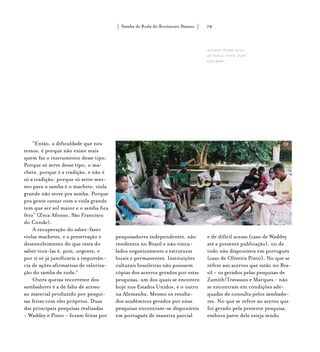 Samba de Roda do Recôncavo Baiano{ } 78
“Então, a dificuldade que nós
temos, é porque não existe mais
quem faz o instrumento desse tipo.
Porque só serve desse tipo, o ma-
chete, porque é a tradição, e não é
só a tradição: porque só serve mes-
mo para o samba é o machete, viola
grande não serve pra samba. Porque
pra gente cantar com a viola grande
tem que ser sol maior e o samba fica
feio” (Zeca Afonso, São Francisco
do Conde).
A recuperação do saber-fazer
violas machetes, e a preservação e
desenvolvimento do que resta do
saber tocá-las é, pois, urgente, e
por si só já justificaria a importân-
cia de ações afirmativas de valoriza-
ção do samba de roda.2
Outra queixa recorrente dos
sambadores é a de falta de acesso
ao material produzido por pesqui-
sas feitas com eles próprios. Duas
das principais pesquisas realizadas
- Waddey e Pinto - foram feitas por
pesquisadores independentes, não
residentes no Brasil e não vincu-
lados organicamente a estruturas
locais e permanentes. Instituições
culturais brasileiras não possuem
cópias dos acervos gerados por estas
pesquisas, um dos quais se encontra
hoje nos Estados Unidos, e o outro
na Alemanha. Mesmo os resulta-
dos acadêmicos gerados por estas
pesquisas encontram-se disponíveis
em português de maneira parcial
e de difícil acesso (caso de Waddey
até a presente publicação), ou de
todo não disponíveis em português
(caso de Oliveira Pinto). No que se
refere aos acervos que estão no Bra-
sil - os gerados pelas pesquisas de
Zamith/Travassos e Marques - não
se encontram em condições ade-
quadas de consulta pelos sambado-
res. No que se refere ao acervo que
foi gerado pela presente pesquisa,
embora parte dele esteja sendo
alunos tendo aula
de viola. foto: jean
jaulbert.
 