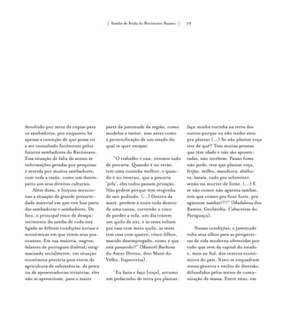 Samba de Roda do Recôncavo Baiano{ } 79
devolvido por meio de cópias para
os sambadores, por enquanto há
apenas a intenção de que possa vir
a ser consultado facilmente pelos
futuros sambadores do Recôncavo.
Essa situação de falta de acesso às
informações geradas por pesquisas
é sentida por muitos sambadores,
com toda a razão, como um desres-
peito aos seus direitos culturais.
Além disso, é forçoso mencio-
nar a situação de grande precarie-
dade material em que vive boa parte
das sambadoras e sambadores. De
fato, o principal risco de desapa-
recimento do samba de roda está
ligado às difíceis condições sociais e
econômicas em que vivem seus pra-
ticantes. Em sua maioria, negros;
falantes de português dialetal, estig-
matizado socialmente; em situação
econômica precária pois vivem de
agricultura de subsistência, da pesca
ou de aposentadorias irrisórias, eles
não se apresentam, para a maior
parte da juventude da região, como
modelos a imitar, mas antes como
a personificação de um estado do
qual se quer escapar.
“O trabalho é esse, vivemos tudo
de pescaria. Quando é no verão,
tem uma coisinha melhor, e quan-
do é no inverno, que a pescaria
‘pifa’, eles todos passam privação.
Não pedem porque têm vergonha
de sair pedindo. (...) Dentro da
maré, perdem a noite toda dentro
de uma canoa, correndo o risco
de perder a vida, um dia trazem
um quilo de siri, e às vezes voltam
pra casa com meio quilo, às vezes
tem casa com quatro, cinco filhos,
marido desempregado, como é que
está passando?” (Manoel Barbosa
do Amor Divino, dito Mané do
Velho, Itapecerica).
“Eu fazia e faço [roça], arrumo
um pedacinho de terra pra plantar,
faço minha rocinha na terra dos
outros porque eu não tenho sítio
pra plantar (...) Se não plantar roça
vive de quê? Tem muitas pessoas
que têm idade e não são aposen-
tadas, não recebem. Passar fome
não pode, tem que plantar roça,
feijão, milho, mandioca, abóbo-
ra, batata, tudo pra sobreviver,
senão vai morrer de fome. (...) E
se não comer não agüenta sambar,
tem que comer pra ficar forte, pra
agüentar sambar!!!!” (Madalena dos
Ramos, Geolândia, Cabaceiras do
Paraguaçu).
Nessas condições, a juventude
volta seus olhos para as perspecti-
vas de vida moderna oferecidas por
tudo que vem da capital do estado
e, mais ao Sul, dos centros econô-
micos do país. Nisto se enquadram
novos gêneros e estilos de diversão,
difundidos pelos meios de comu-
nicação de massa. Entre estes, em
 