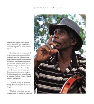 Samba de Roda do Recôncavo Baiano{ } 80
particular o pagode, um tipo de
samba comercial que ganhou no-
toriedade a partir do final dos anos
1980:
“(...) hoje não se ouve samba de
origens, e sim ouvimos difundido
o pagode, porque toda garotada
hoje gosta do pagode, mas só que o
verdadeiro samba está nas pessoas
que viveram 50 anos atrás, que não
tinha outro tipo de diversão, que
não existia televisão. (...) Então
estão deixando morrer a cultura
dessas pessoas, simplesmente pelo
fato de não estarmos passando para
as gerações futuras” (Paulo César F.
Santos, Maragogipe).
E o arrocha, dança da moda em
2004, derivada da onda da música
brega:
“Mas hoje as meninas não que-
rem aprender [o samba de roda], só
 