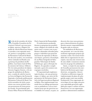 Samba de Roda do Recôncavo Baiano{ } 83
No dia 30 de setembro de 2004,
o Conselho Consultivo do Pa-
trimônio Cultural, que atua junto
ao Iphan, aprovou o Registro do
samba de roda do Recôncavo baiano
e concedeu a esta expressão musi-
cal, poética e coreográfica o título
de Patrimônio Cultural do Brasil.
No dia 5 de outubro, em cerimônia
solene realizada em Brasília com
a presença do presidente da Re-
pública, Luiz Inácio Lula da Silva,
do ministro da Cultura, Gilberto
Gil, do então presidente do Iphan,
Antonio Augusto Arantes, e de um
grupo de sambadores do Recôn-
cavo, o samba de roda foi inscrito
no Livro de Registro das Formas de
Expressão e declarado publicamente
Patrimônio Cultural do Brasil. Em
25 de novembro de 2005, junta-
mente com outros 43 bens cultu-
rais provenientes de várias partes
do mundo, foi proclamado pela
Unesco Obra-Prima do Patrimônio
Oral e Imaterial da Humanidade.
O conhecimento produzido
durante as pesquisas que possibili-
taram o Registro do samba de roda,
assim como o contato com os pro-
blemas e demandas colocados pelos
grupos e indivíduos que praticam
essa forma de expressão no Recôn-
cavo baiano, permitiu a formulação
de um Plano Integrado de Salva-
guarda e Valorização do Samba
de Roda que, após a efetivação do
Registro, foi ajustado e comple-
mentado a partir de contatos com
os grupos envolvidos.
O responsável pela implemen-
tação do plano, em suas primeiras
etapas, é o Iphan, por meio do De-
partamento de Patrimônio Imate-
rial e da Superintendência Regional
na Bahia. Esta implementação vem
sendo feita em diálogo permanente
com os sambadores e com as insti-
tuições locais que são parceiras nes-
se trabalho (ver anexo), as quais, no
decorrer dos cinco anos previstos
para o desenvolvimento do plano,
deverão assumir responsabilidades
de gestão cada vez maiores.
Os sambadores do Recôncavo
não possuíam, até o ano de 2004,
nenhuma organização própria que
reunisse a todos. Em muitas locali-
dades eles se organizaram em asso-
ciações, mas estas não reúnem mais
de uma cidade e raramente reúnem
mais de um grupo de sambadores.
Assim, a criação de uma espécie
de Conselho permanente dos sam-
badores do Recôncavo para traçar
diretrizes, acompanhar, discutir
e fiscalizar as diferentes etapas de
implementação do plano de salva-
guarda surgiu como uma medida
fundamental. Esta organização de-
veria dispor de um órgão executivo
com capacidade gerencial e agili-
dade para captar e utilizar recursos
financeiros e ter sua organização
jurídica e administrativa estabeleci-
Mãe Eufrásia, de
saubara. foto: luiz
santos.
 