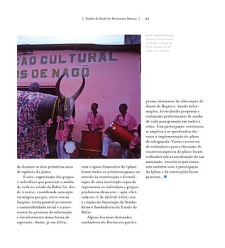 Samba de Roda do Recôncavo Baiano{ } 84
da durante os dois primeiros anos
de vigência do plano.
A auto-organização dos grupos
e indivíduos que praticam o samba
de roda no estado da Bahia foi, des-
de o início, considerada uma ação
estratégica porque, entre outras
funções, torna possível promover
a sustentabilidade social e a auto-
nomia do processo de valorização
e fortalecimento dessa forma de
expressão. Assim, já em 2004,
com o apoio financeiro do Iphan,
foram dados os primeiros passos no
sentido da constituição e formali-
zação de uma instituição capaz de
representar os indivíduos e grupos
produtores dessa arte – ação efeti-
vada em 17 de abril de 2005 com
a criação da Associação de Samba-
dores e Sambadeiras do Estado da
Bahia.
Alguns dos mais destacados
sambadores do Recôncavo partici-
param ativamente da elaboração do
dossiê de Registro, dando infor-
mações, formulando propostas e
realizando performances de samba
de roda para gravação em áudio e
vídeo. Esta participação continuou,
se ampliou e se aprofundou du-
rante a implementação do plano
de salvaguarda. Vários encontros
de sambadores para a discussão de
inúmeros aspectos do plano foram
realizados sob a coordenação da sua
associação, encontros que conta-
ram também com a participação
do Iphan e de instituições locais
parceiras.
boi e sambadores em
frente à associação
cultural filhos de
nagô, em são félix.
foto: luiz santos.
 